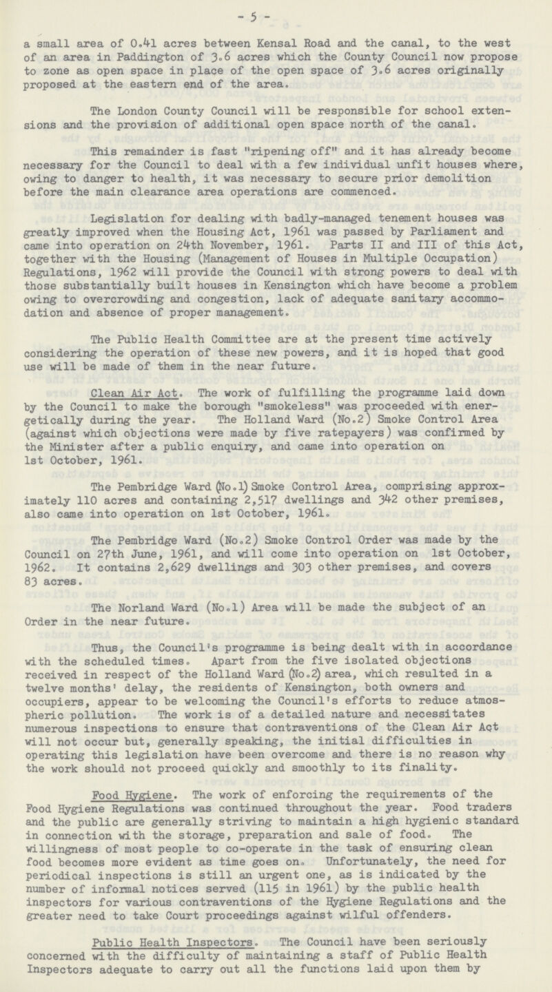 - 5 - a small area of 0.41 acres between Kensal Road and the canal, to the west of an area in Paddington of 3.6 acres which the County Council now propose to zone as open space in place of the open space of 3.6 acres originally proposed at the eastern end of the area. The London County Council will be responsible for school exten sions and the provision of additional open space north of the canal. This remainder is fast ripening off and it has already become necessary for the Council to deal with a few individual unfit houses where, owing to danger to health, it was necessary to secure prior demolition before the main clearance area operations are commenced. Legislation for dealing with badly-managed tenement houses was greatly improved when the Housing Act, 1961 was passed by Parliament and came into operation on 24th November, 1961. Parts II and III of this Act, together with the Housing (Management of Houses in Multiple Occupation) Regulations, 1962 will provide the Council with strong powers to deal with those substantially built houses in Kensington which have become a problem owing to overcrowding and congestion, lack of adequate sanitary accommo dation and absence of proper management. The Public Health Committee are at the present time actively considering the operation of these new powers, and it is hoped that good use will be made of them in the near future. Clean Air Act. The work of fulfilling the programme laid down by the Council to make the borough smokeless was proceeded with ener getically during the year. The Holland Ward (No.2) Smoke Control Area (against which objections were made by five ratepayers) was confirmed by the Minister after a public enquiry, and came into operation on 1st October, 1961. The Pembridge Ward (No. 1) Smoke Control Area, comprising approx imately 110 acres and containing 2,517 dwellings and 342 other premises, also came into operation on 1st October, 1961. The Pembridge Ward (No.2) Smoke Control Order was made by the Council on 27th June, 1961, and will come into operation on 1st October, 1962. It contains 2,629 dwellings and 303 other premises, and covers 83 acres. The Norland Ward (No.l) Area will be made the subject of an Order in the near future. Thus, the Council's programme is being dealt with in accordance with the scheduled times. Apart from the five isolated objections received in respect of the Holland Ward (No.2) area, which resulted in a twelve months' delay, the residents of Kensington, both owners and occupiers, appear to be welcoming the Council's efforts to reduce atmos pheric pollution. The work is of a detailed nature and necessitates numerous inspections to ensure that contraventions of the Clean Air Act will not occur but, generally speaking, the initial difficulties in operating this legislation have been overcome and there is no reason why the work should not proceed quickly and smoothly to its finality. Food Hygiene. The work of enforcing the requirements of the Food Hygiene Regulations was continued throughout the year. Food traders and the public are generally striving to maintain a high hygienic standard in connection with the storage, preparation and sale of food. The willingness of most people to co-operate in the task of ensuring clean food becomes more evident as time goes on. Unfortunately, the need for periodical inspections is still an urgent one, as is indicated by the number of informal notices served (115 in 1961) by the public health inspectors for various contraventions of the Hygiene Regulations and the greater need to take Court proceedings against wilful offenders. Public Health Inspectors. The Council have been seriously concerned with the difficulty of maintaining a staff of Public Health Inspectors adequate to carry out all the functions laid upon them by