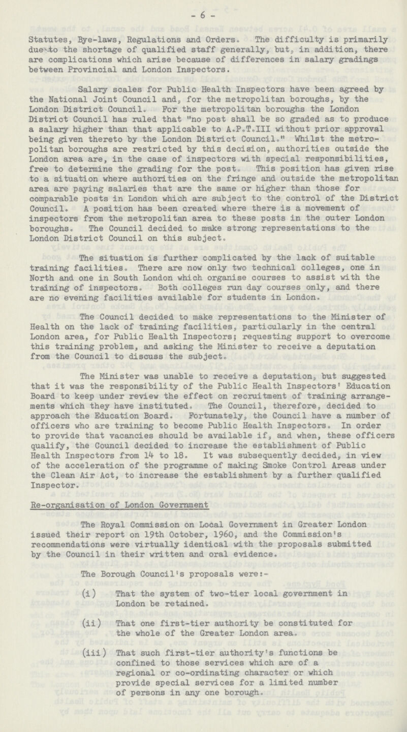 - 6 - Statutes, Bye-laws, Regulations and Orders. The difficulty is primarily duet to the shortage of qualified staff generally, but, in addition, there are complications which arise because of differences in salary gradings between Provincial and London Inspectors. Salary scales for Public Health Inspectors have been agreed by the National Joint Council and, for the metropolitan boroughs, by the London District Council. For the metropolitan boroughs the London District Council has ruled that no post shall be so graded as to produce a salary higher than that applicable to A.P.T.III without prior approval being given thereto by the London District Council. Whilst the metro politan boroughs are restricted by this decision, authorities outside the London area are, in the case of inspectors with special responsibilities, free to determine the grading for the post. This position has given rise to a situation where authorities on the fringe and outside the metropolitan area are paying salaries that are the same or higher than those for comparable posts in London which are subject to the control of the District Council. A position has been created where there is a movement of inspectors from the metropolitan area to these posts in the outer London boroughs. The Council decided to make strong representations to the London District Council on this subject. The situation is further complicated by the lack of suitable training facilities. There are now only two technical colleges, one in North and one in South London which organise courses to assist with the training of inspectors. Both colleges run day courses only, and there are no evening facilities available for students in London. The Council decided to make representations to the Minister of Health on the lack of training facilities, particularly in the central London area, for Public Health Inspectors; requesting support to overcome this training problem, and asking the Minister to receive a deputation from the Council to discuss the subject. The Minister was unable to receive a deputation, but suggested that it was the responsibility of the Public Health Inspectors' Education Board to keep under review the effect on recruitment of training arrange ments which they have instituted. The Council, therefore, decided to approach the Education Board. Fortunately, the Council have a number of officers who are training to become Public Health Inspectors. In order to provide that vacancies should be available if, and when, these officers qualify, the Council decided to increase the establishment of Public Health Inspectors from 14 to 18. It was subsequently decided, in view of the acceleration of the programme of making Smoke Control Areas under the Clean Air Act, to increase the establishment by a further qualified Inspector. Re-organisation of London Government The Royal Commission on Local Government in Greater London issued their report on 19th October, 1960, and the Commission's recommendations were virtually identical with the proposals submitted by the Council in their written and oral evidence. The Borough Council's proposals were:- (i) That the system of two-tier local government in London be retained. (ii) That one first-tier authority be constituted for the whole of the Greater London area. (iii) That such first-tier authority's functions be confined to those services which are of a regional or co-ordinating character or which provide special services for a limited number of persons in any one borough.