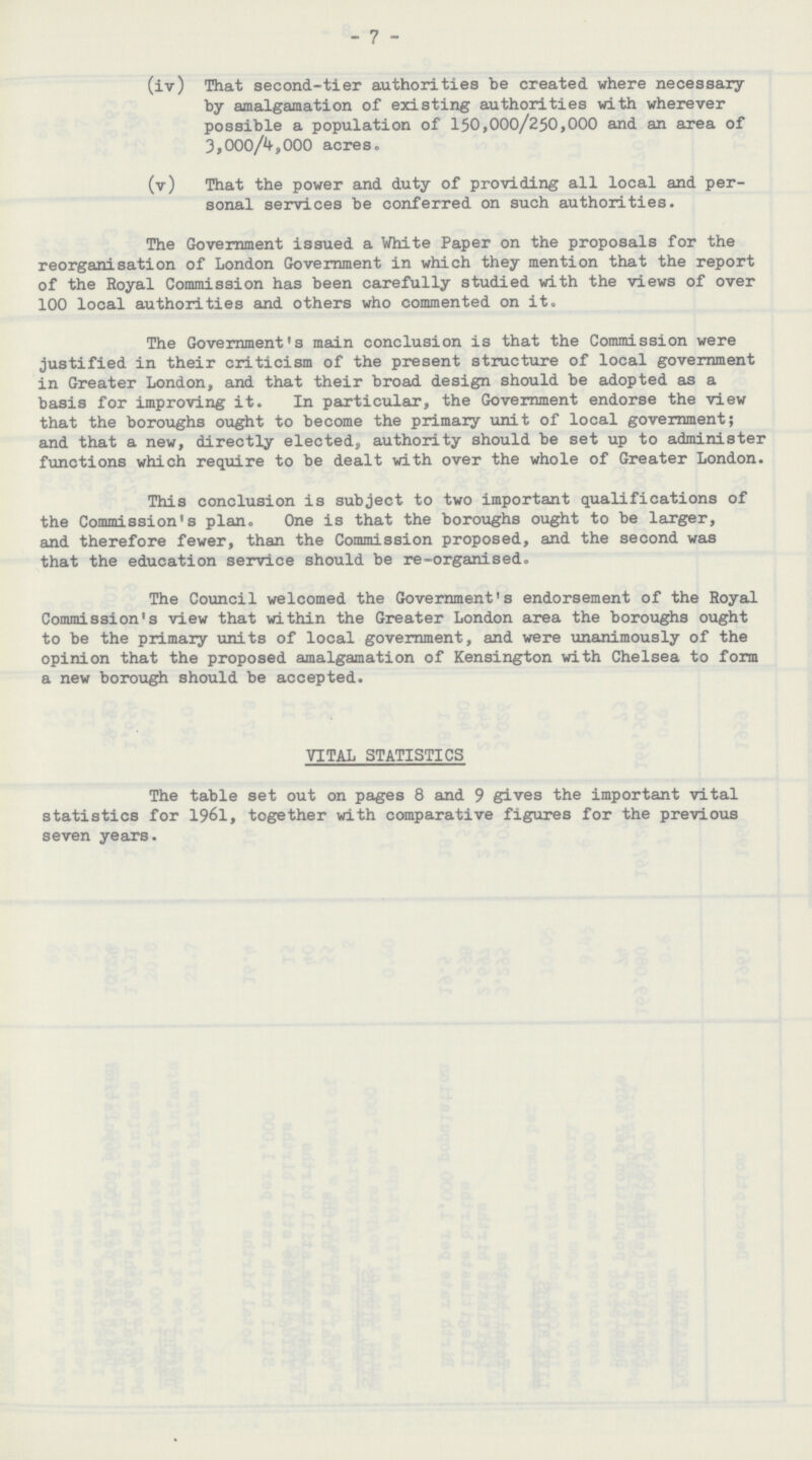 - 7 - (iv) That second-tier authorities be created where necessary by amalgamation of existing authorities with wherever possible a population of 150,000/250,000 and an area of 3,000/4,000 acreso (v) That the power and duty of providing all local and per sonal services be conferred on such authorities. The Government issued a White Paper on the proposals for the reorganisation of London Government in which they mention that the report of the Royal Commission has been carefully studied with the views of over 100 local authorities and others who commented on it. The Government's main conclusion is that the Commission were justified in their criticism of the present structure of local government in Greater London, and that their broad design should be adopted as a basis for improving it. In particular, the Government endorse the view that the boroughs ought to become the primary unit of local government; and that a new, directly elected, authority should be set up to administer functions which require to be dealt with over the whole of Greater London. This conclusion is subject to two important qualifications of the Commission's plan. One is that the boroughs ought to be larger, and therefore fewer, than the Commission proposed, and the second was that the education service should be re-organised. The Council welcomed the Government's endorsement of the Royal Commission's view that within the Greater London area the boroughs ought to be the primary units of local government, and were unanimously of the opinion that the proposed amalgamation of Kensington with Chelsea to form a new borough should be accepted. VITAL STATISTICS The table set out on pages 8 and 9 gives the important vital statistics for 1961, together with comparative figures for the previous seven years.