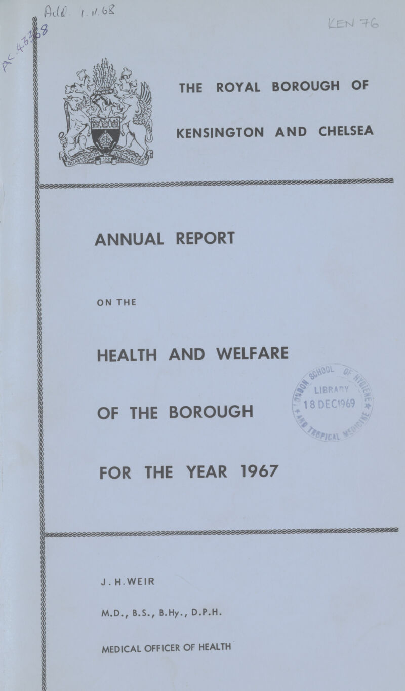 Add.4.v.68 AC.43368 KEN 76 THE ROYAL BOROUGH OF KENSINGTON AND CHELSEA ANNUAL REPORT ON THE HEALTH AND WELFARE OF THE BOROUGH FOR THE YEAR 1967 J . H. WEIR M.D., B.S., B.Hy., D.P.H. MEDICAL OFFICER OF HEALTH