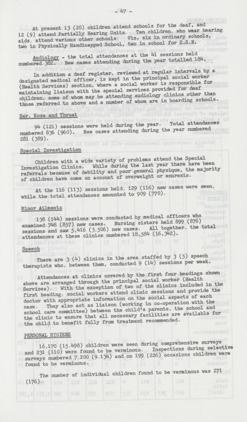 - 47 - At present 13 (20) children attend schools for the deaf, and 12 (9) attend Partially Hearing Units Ten children who wear hearing aids attend various other schools Viz. six in ordinary schools, two in Physically Handicapped School, two in school for E.S.N. Audiology - the total attendances at the 41 sessions held numbered 382. New cases attending during the year totalled 184. In addition a deaf register, reviewed at regular intervals by a designated medical officer, is kept in the principal social worker (Health Services) section, where a social worker is responsible for maintaining liaison with the special services provided for deaf children, some of whom may be attending audiology clinics other than those referred to above and a number of whom are in boarding schools,. Ear, Nose and Throat 94 (121) sessions were held during the year. Total attendances numbered 836 (960). New cases attending during the year numbered 281 (389). Special Investigation Children with a wide variety of problems attend the Special Investigation Clinics. While during the last year there have been referrals because of debility and poor general physique, the majority of children have come on account of overweight or enuresis. At the 116 (113) sessions held, 129 (H6) new cases were seen, while the total attendances amounted to 909 (770). Minor Ailments 138 (144) sessions were conducted by medical officers who examined 748 (857) new cases. Nursing sisters held 899 (876) sessions and saw 5(416 (3.506) new cases. All together, the total attendances at these clinics numbered 18,584 (16,342). Speech There are 3 (4) clinics in the area staffed by 3 (5) speech therapists who, between them, conducted 9 (14) sessions per week, Attendances at clinics covered by the first four headings shown above are arranged through the principal social worker (Health Services). With the exception of two of the clinics included in the first heading, social workers attend clinic sessions and provide the doctor with appropriate information on the social aspects of each case- They also act as liaison (working in co-operation with the school care committee) between the child's parents, the school and the clinic to ensure that all necessary facilities are available for the child to benefit fully from treatment recommended, PERSONAL HYGIENE 16,170 (15,498) children were seen during comprehensive surveys and 231 (110) were found to be verminous- Inspections during selective surveys numbered 7,200 (9,134) and on 199 (226) occasions children were found to be verminous. The number of individual children found to be verminous was 271 (176).