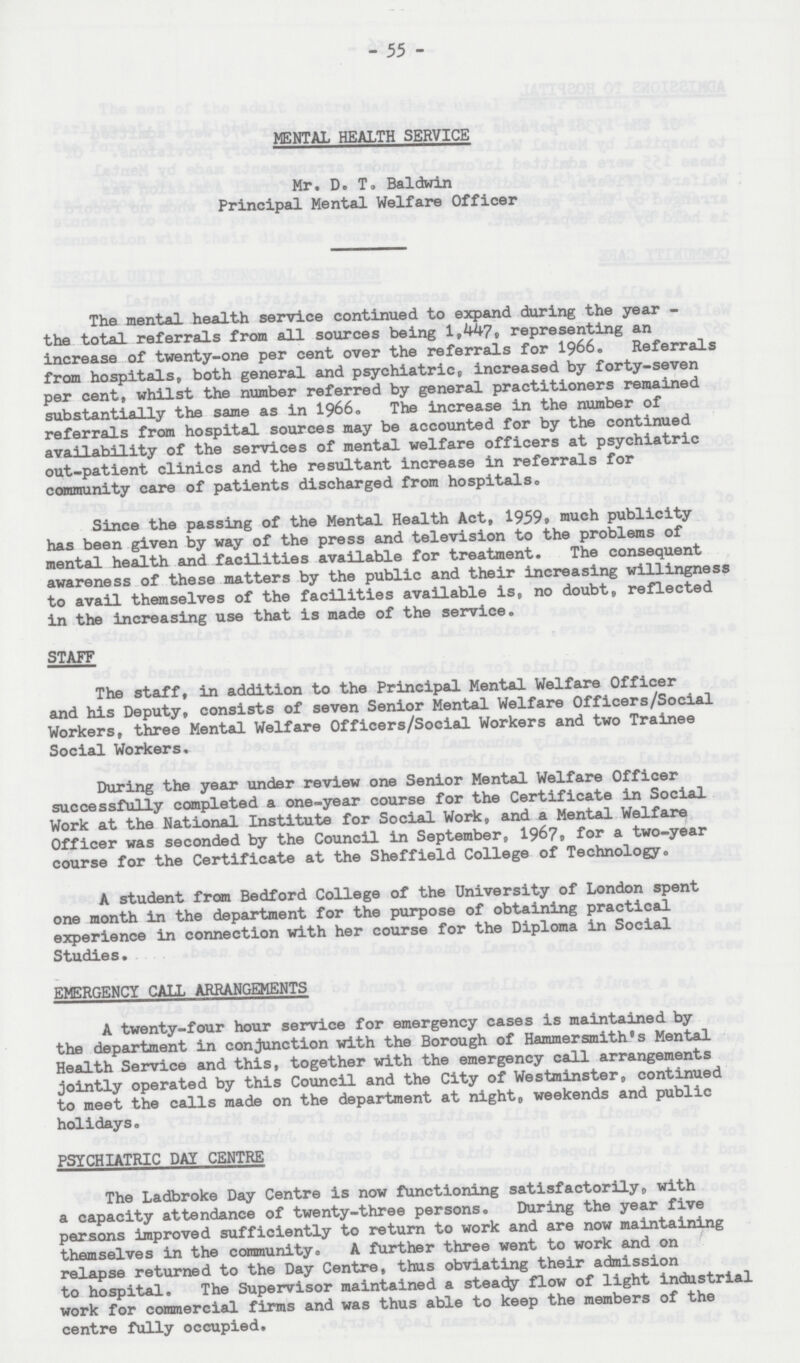 - 55 - MENTAL HEALTH SERVICE Mr. D. T. Baldwin Principal Mental Welfare Officer The mental health service continued to expand during the year the total referrals from all sources being 1,447, representing an increase of twenty-one per cent over the referrals for 1966. Referrals from hospitals, both general and psychiatric, increased by forty-seven per cent, whilst the number referred by general practitioners remained substantially the same as in 1966. The increase in the number of referrals from hospital sources may be accounted for by the continued availability of the services of mental welfare officers at psychiatric out-patient clinics and the resultant increase in referrals for community care of patients discharged from hospitals,, Since the passing of the Mental Health Act, 1959, much publicity has been given by way of the press and television to the problems of mental health and facilities available for treatment. The consequent awareness of these matters by the public and their increasing willingness to avail themselves of the facilities available is, no doubt, reflected in the increasing use that is made of the service. STAFF The staff, in addition to the Principal Mental Welfare Officer and his Deputy, consists of seven Senior Mental Welfare Officers/Social Workers, three Mental Welfare Officers/Social Workers and two Trainee Social Workers. During the year under review one Senior Mental Welfare Officer successfully completed a one-year course for the Certificate in Social Work at the National Institute for Social Work, and a Mental Welfare Officer was seconded by the Council in September, 1967. for a two-year course for the Certificate at the Sheffield College of Technology. A student from Bedford College of the University of London spent one month in the department for the purpose of obtaining practical experience in connection with her course for the Diploma in Social Studies. EMERGENCY CALL ARRANGEMENTS A twenty-four hour service for emergency cases is maintained by the department in conjunction with the Borough of Hammersmith's Mental Health Service and this, together with the emergency call arrangements jointly operated by this Council and the City of Westminster, continued to meet the calls made on the department at night, weekends and public holidays. PSYCHIATRIC DAY CENTRE The Ladbroke Day Centre is now functioning satisfactorily, with a capacity attendance of twenty-three persons. During the year five persons improved sufficiently to return to work and are now maintaining themselves in the community. A further three went to work and on relapse returned to the Day Centre, thus obviating their admission to hospital. The Supervisor maintained a steady flow of light industrial work for commercial firms and was thus able to keep the members of the centre fully occupied.