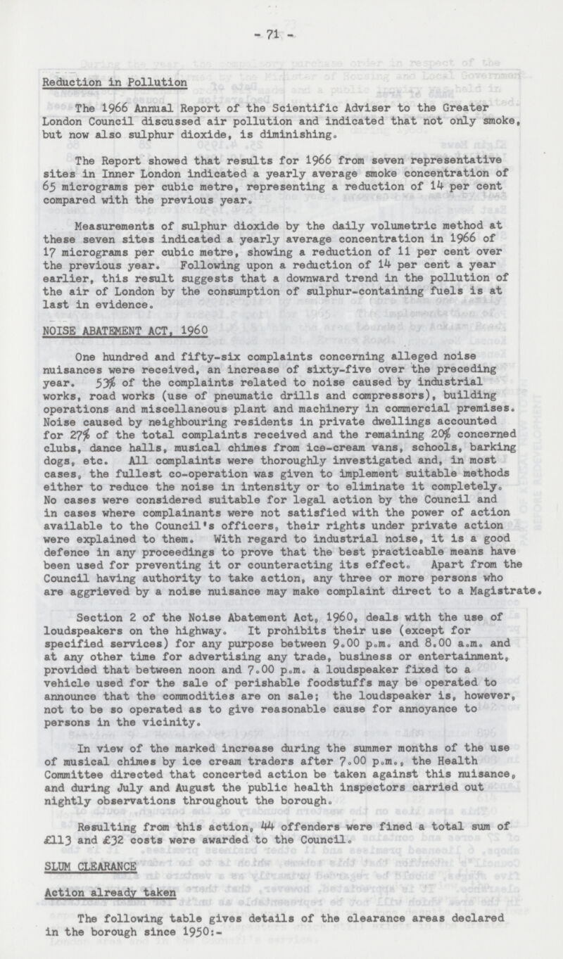 71 Reduction in Pollution The 1966 Annual Report of the Scientific Adviser to the Greater London Council discussed air pollution and indicated that not only smoke, but now also sulphur dioxide, is diminishing. The Report showed that results for 1966 from seven representative sites in Inner London indicated a yearly average smoke concentration of 65 micrograms per cubic metre, representing a reduction of 14 per cent compared with the previous year. Measurements of sulphur dioxide by the daily volumetric method at these seven sites indicated a yearly average concentration in 1966 of 17 micrograms per cubic metre, showing a reduction of 11 per cent over the previous year. Following upon a reduction of 14 per cent a year earlier, this result suggests that a downward trend in the pollution of the air of London by the consumption of sulphur-containing fuels is at last in evidence. NOISE ABATEMENT ACT, 1960 One hundred and fifty-six complaints concerning alleged noise nuisances were received, an increase of sixty-five over the preceding year. 53% of the complaints related to noise caused by industrial works, road works (use of pneumatic drills and compressors), building operations and miscellaneous plant and machinery in commercial premises. Noise caused by neighbouring residents in private dwellings accounted for 27% of the total complaints received and the remaining 20% concerned clubs, dance halls, musical chimes from ice-cream vans, schools, barking dogs, etc. All complaints were thoroughly investigated and, in most cases, the fullest co-operation was given to implement suitable methods either to reduce the noise in intensity or to eliminate it completely,, No cases were considered suitable for legal action by the Council and in cases where complainants were not satisfied with the power of action available to the Council's officers, their rights under private action were explained to them. With regard to industrial noise, it is a good defence in any proceedings to prove that the best practicable means have been used for preventing it or counteracting its effect. Apart from the Council having authority to take action, any three or more persons who are aggrieved by a noise nuisance may make complaint direct to a Magistrate. Section 2 of the Noise Abatement Act, 1960, deals with the use of loudspeakers on the highway. It prohibits their use (except for specified services) for any purpose between 9.00 p.m. and 8.00 a.m. and at any other time for advertising any trade, business or entertainment, provided that between noon and 7.00 p.m. a loudspeaker fixed to a vehicle used for the sale of perishable foodstuffs may be operated to announce that the commodities are on sale; the loudspeaker is, however, not to be so operated as to give reasonable cause for annoyance to persons in the vicinity. In view of the marked increase during the summer months of the use of musical chimes by ice cream traders after 7.00 p.m., the Health Committee directed that concerted action be taken against this nuisance. and during July and August the public health inspectors carried out nightly observations throughout the borough. Resulting from this action, 44 offenders were fined a total sum of £113 and £32 costs were awarded to the Council. SLUM CLEARANCE Action already taken The following table gives details of the clearance areas declared in the borough since 1950:-