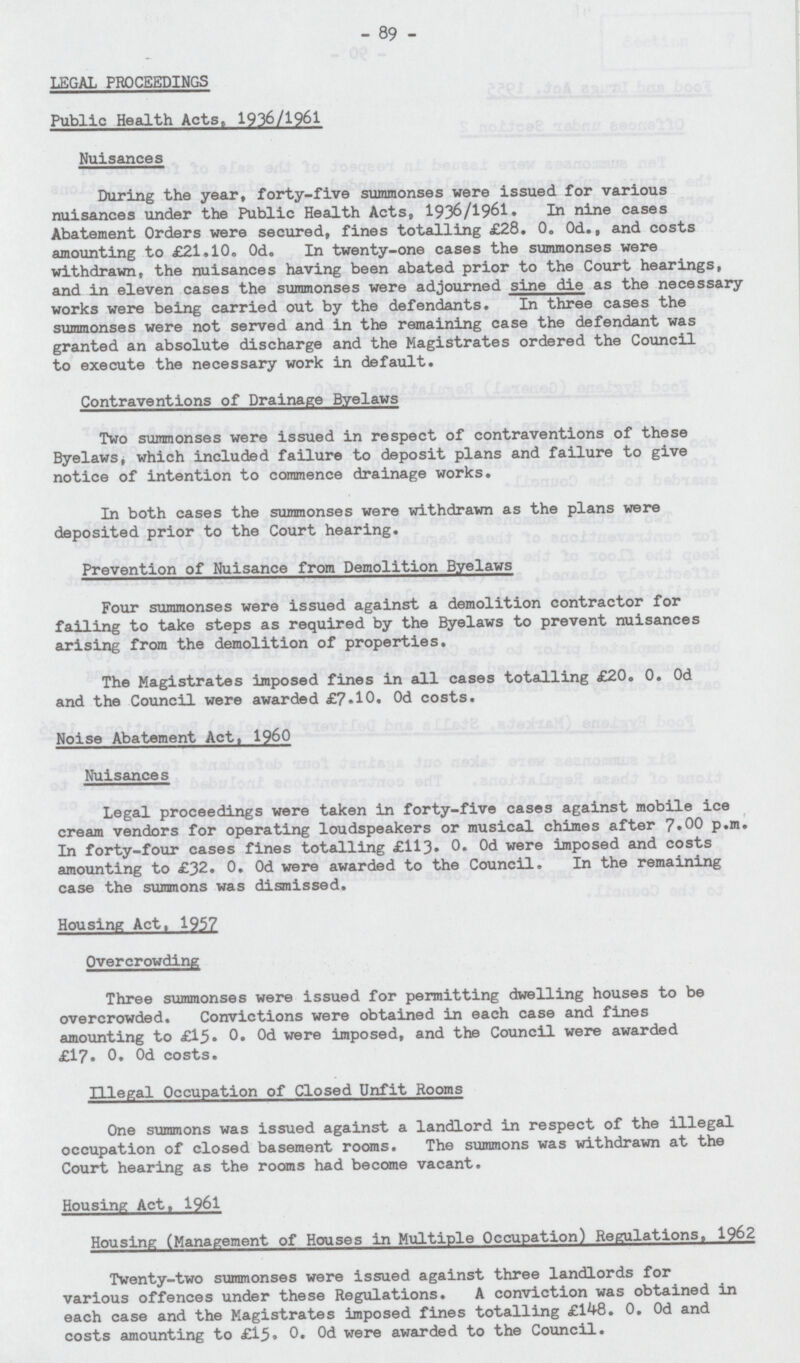 89 LEGAL PROCEEDINGS Public Health Acts, 1936/1961 Nuisances During the year, forty-five summonses were issued for various nuisances under the Public Health Acts, 1936/1961. In nine cases Abatement Orders were secured, fines totalling £28. 0. 0d., and costs amounting to £21.10. Od. In twenty-one cases the summonses were withdrawn, the nuisances having been abated prior to the Court hearings, and in eleven cases the summonses were adjourned sine die as the necessary works were being carried out by the defendants. In three cases the summonses were not served and in the remaining case the defendant was granted an absolute discharge and the Magistrates ordered the Council to execute the necessary work in default. Contraventions of Drainage Byelaws Two summonses were issued in respect of contraventions of these Byelaws, which included failure to deposit plans and failure to give notice of intention to commence drainage works. In both cases the summonses were withdrawn as the plans were deposited prior to the Court hearing. Prevention of Nuisance from Demolition Byelaws Four summonses were issued against a demolition contractor for failing to take steps as required by the Byelaws to prevent nuisances arising from the demolition of properties. The Magistrates imposed fines in all cases totalling £20. 0. Od and the Council were awarded £7.10. 0d costs. Noise Abatement Act, 1960 Nuisances Legal proceedings were taken in forty-five cases against mobile ice cream vendors for operating loudspeakers or musical chimes after 7,00 p.m. In forty-four cases fines totalling £113. 0. 0d were imposed and costs amounting to £32. 0. Od were awarded to the Council. In the remaining case the summons was dismissed. Housing Act. 1957 Overcrowding Three summonses were issued for permitting dwelling houses to be overcrowded. Convictions were obtained in each case and fines amounting to £15. 0. Od were imposed, and the Council were awarded £17. 0. 0d costs. Illegal Occupation of Closed Unfit Rooms One summons was issued against a landlord in respect of the illegal occupation of closed basement rooms. The summons was withdrawn at the Court hearing as the rooms had become vacant. Housing Act, 1961 Housing (Management of Houses in Multiple Occupation) Regulations, 1962 Twenty-two summonses were issued against three landlords for various offences under these Regulations. A conviction was obtained in each case and the Magistrates imposed fines totalling £148. 0. Od and costs amounting to £15. 0. 0d were awarded to the Council.