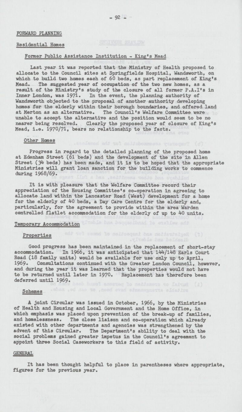 92 FORWARD PLANNING Residential Homes Former Public Assistance Institution King's Mead Last year it was reported that the Ministry of Health proposed to allocate to the Council sites at Springfields Hospital, Wandsworth, on which to build two homes each of 60 beds, as part replacement of King's Mead. The suggested year of occupation of the two new homes, as a result of the Ministry's study of the closure of all former P.A.I's in Inner London, was 1971. In the event, the planning authority of Wandsworth objected to the proposal of another authority developing homes for the elderly within their borough boundaries, and offered land at Merton as an alternative. The Council's Welfare Committee were unable to accept the alternative and the position would seem to be no nearer being resolved. Clearly the proposed year of closure of King's Mead, i.e. 1970/71, bears no relationship to the facts. Other Homes Progress in regard to the detailed planning of the proposed home at Edenham Street (61 beds) and the development of the site in Allen Street (34 beds) has been made, and it is to be hoped that the appropriate Ministries will grant loan sanction for the building works to commence during 1968/69. It is with pleasure that the Welfare Committee record their appreciation of the Housing Committee's co-operation in agreeing to allocate land within the Lancaster Road (West) development for a home for the elderly of 40 beds, a Day Care Centre for the elderly and, particularly, for the agreement to provide within the area Warden controlled flatlet accommodation for the elderly of up to 40 units. Temporary Accommodation Properties Good progress has been maintained in the replacement of short-stay accommodation. In 1966, it was anticipated that 144/148 Earls Court Road (18 family units) would be available for use only up to April, 1969. Consultations continued with the Greater London Council, however, and during the year it was learned that the properties would not have to be returned until later in 1970. Replacement has therefore been deferred until 1969. Schemes A joint Circular was issued in October, 1966, by the Ministries of Health and Housing and Local Government and the Home Office, in which emphasis was placed upon prevention of the break-up of families, and homelessness. The close liaison and co-operation which already existed with other departments and agencies was strengthened by the advent of this Circular. The Department's ability to deal with the social problems gained greater impetus in the Council's agreement to appoint three Social Caseworkers to this field of activity. GENERAL It has been thought helpful to place in parentheses where appropriate, figures for the previous year.