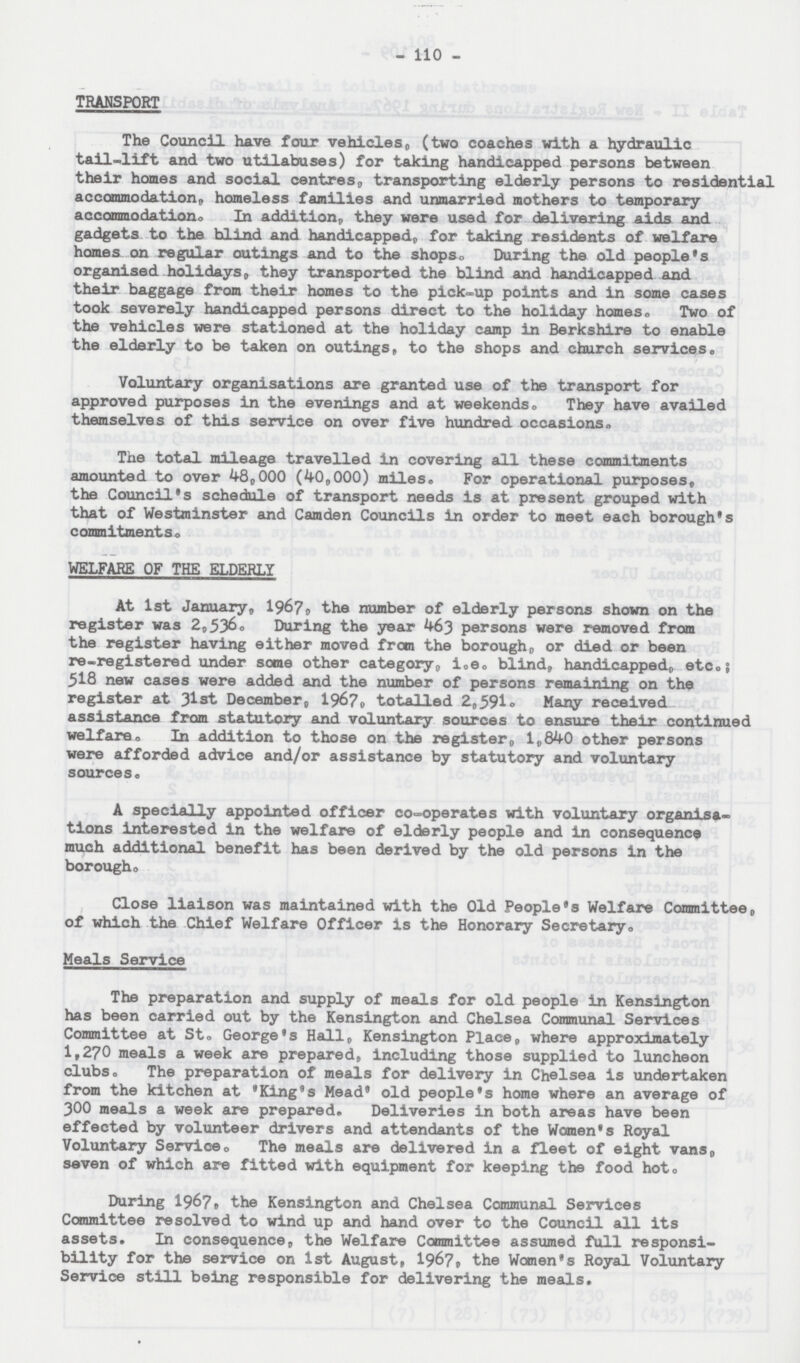 110 TRANSPORT The Council have four vehicles, (two coaches with a hydraulic tail-lift and two utilabuses) for taking handicapped persons between their homes and social centres, transporting elderly persons to residential accommodation, homeless families and unmarried mothers to temporary accommodation. In addition, they were used for delivering aids and gadgets to the blind and handicapped, for taking residents of welfare homes on regular outings and to the shops. During the old people's organised holidays, they transported the blind and handicapped and their baggage from their homes to the pick-up points and in some cases took severely handicapped persons direct to the holiday homes. Two of the vehicles were stationed at the holiday camp in Berkshire to enable the elderly to be taken on outings, to the shops and church services. Voluntary organisations are granted use of the transport for approved purposes in the evenings and at weekends. They have availed themselves of this service on over five hundred occasions. The total mileage travelled in covering all these commitments amounted to over 48,000 (40,000) miles. For operational purposes, the Council's schedule of transport needs is at present grouped with that of Westminster and Camden Councils in order to meet each borough's commitments. WELFARE OF THE ELDERLY At 1st January, 1967, the number of elderly persons shown on the register was 2,536. During the year 463 persons were removed from the register having either moved from the borough, or died or been re-registered under some other category, i.e. blind, handicapped, etc.; 518 new cases were added and the number of persons remaining on the register at 31st December, 1967, totalled 2,591. Many received assistance from statutory and voluntary sources to ensure their continued welfare. In addition to those on the register, 1,840 other persons were afforded advice and/or assistance by statutory and voluntary sources. A specially appointed officer co-operates with voluntary organisa tions interested in the welfare of elderly people and in consequence much additional benefit has been derived by the old persons in the borough. Close liaison was maintained with the Old People's Welfare Committee, of which the Chief Welfare Officer is the Honorary Secretary. Meals Service The preparation and supply of meals for old people in Kensington has been carried out by the Kensington and Chelsea Communal Services Committee at St. George's Hall, Kensington Place, where approximately 1,270 meals a week are prepared, including those supplied to luncheon clubs. The preparation of meals for delivery in Chelsea is undertaken from the kitchen at 'King's Mead' old people's home where an average of 300 meals a week are prepared. Deliveries in both areas have been effected by volunteer drivers and attendants of the Women's Royal Voluntary Service. The meals are delivered in a fleet of eight vans, seven of which are fitted with equipment for keeping the food hot. During 1967, the Kensington and Chelsea Communal Services Committee resolved to wind up and hand over to the Council all its assets. In consequence, the Welfare Committee assumed full responsi bility for the service on 1st August, 1967, the Women's Royal Voluntary Service still being responsible for delivering the meals.