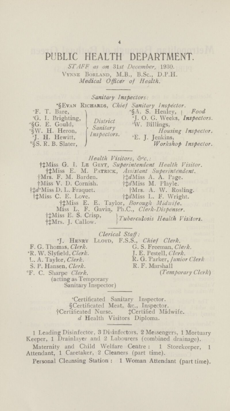 4 PUBLIC HEALTH DEPARTMENT. STAFF as on 31st December, 1930. Vynne Borland, M.B., B.Sc., D.P.H. Medical Officer of Health. Sanitary Inspectors: •§Evan Richards, Chief Sanitary Inspector. °F. T. Bare, District Sanitary Inspectors. °§A. S. Henley, Food Inspectors. °G. I. Brighting, °J. O. G. Weeks, °W. Billings, Housing Inspector. °§G. E. Gould, °§W. H. Heron, °J. H. Hewitt, °E. J. Jenkins, Workshop Inspector. °§S. R. B. Slater, Health Visitors, &c.: †‡Miss G. I. Le Geyt, Superintendent Health Visitor. †‡Miss E. M. Patrick, Assistant Superintendent. †Mrs. F. M. Barden. †‡d Miss A. A. Page. †Miss V. U. Garnish. †‡d Miss M. Playle. †‡d° D. L. Fraquet. †Mrs. A. W. Rosling. †‡Miss C. E. Love. †‡Miss L. F. Wright. †‡Miss E. E. Taylor, Borough Midwife. Miss L. F. Gavin, Ph.C., Clerk-Dispenser. †‡Miss E. S. Ciisp, Tuberculosis Health Visitors. †‡Mrs. J. Callow. Clerical Staff: *J. Henry Lloyd, F.S.S., Chief Clerk. F. G. Thomas, Clerk. G. S. Freeman, Clerk. °R. W. Slyfield, Clerk. J. E. Pestell, Clerk. L. A. Taylor, Clerk. R. G. Parker, junior Clerk S. P. Hansen, Clerk. R. F. Marshall (Temporary Clerk) °F. C. Sliarpe Clerk. (acting as Temporary Sanitary Inspector) °Certificated Sanitary Inspector. §Certificated Meat, &c., Inspector. †Certificated Nurse. ‡Certified Midwife. d Health Visitors Diploma. 1 Leading Disinfector, 3 Disinfectors, 2 Messengers, 1 Mortuary Keeper, 1 Drainlayer and 2 Labourers (combined drainage). Maternity and Child Welfare Centre: 1 Storekeeper, 1 Attendant, 1 Caretaker, 2 Cleaners (part time). Personal Cleansing Station:1 Woman Attendant (part time).