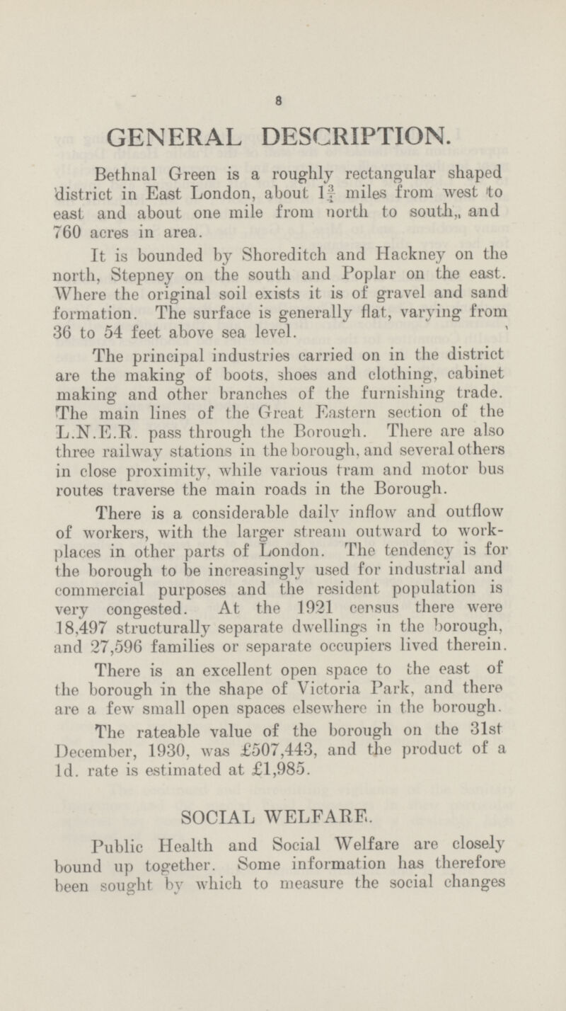8 GENERAL DESCRIPTION. Bethnal Green is a roughly rectangular shaped district in East London, about 1¾ miles from west to east and about one mile from north to south, and 760 acres in area. It is bounded by Shoreditch and Hackney on the north, Stepney on the south and Poplar on the east. Where the original soil exists it is of gravel and sand formation. The surface is generally flat, varying from 36 to 54 feet above sea level. The principal industries carried on in the district are the making of boots, shoes and clothing, cabinet making and other branches of the furnishing trade. The main lines of the Great Eastern section of the L.N.E.R. pass through the Borough. There are also three railway stations in the borough, and several others in close proximity, while various tram and motor bus routes traverse the main roads in the Borough. There is a considerable daily inflow and outflow of workers, with the larger stream outward to workplaces in other parts of London. The tendency is for the borough to be increasingly used for industrial and commercial purposes and the resident population is very congested. At the 1921 census there were 18,497 structurally separate dwellings in the borough, and 27,596 families or separate occupiers lived therein. There is an excellent open space to the east of the borough in the shape of Victoria Park, and there are a few small open spaces elsewhere in the borough. The rateable value of the borough on the 31st December, 1930, was £507,443, and the product of a 1d. rate is estimated at £1,985. SOCIAL WELFARE. Public Health and Social Welfare are closely bound up together. Some information has therefore been sought by which to measure the social changes