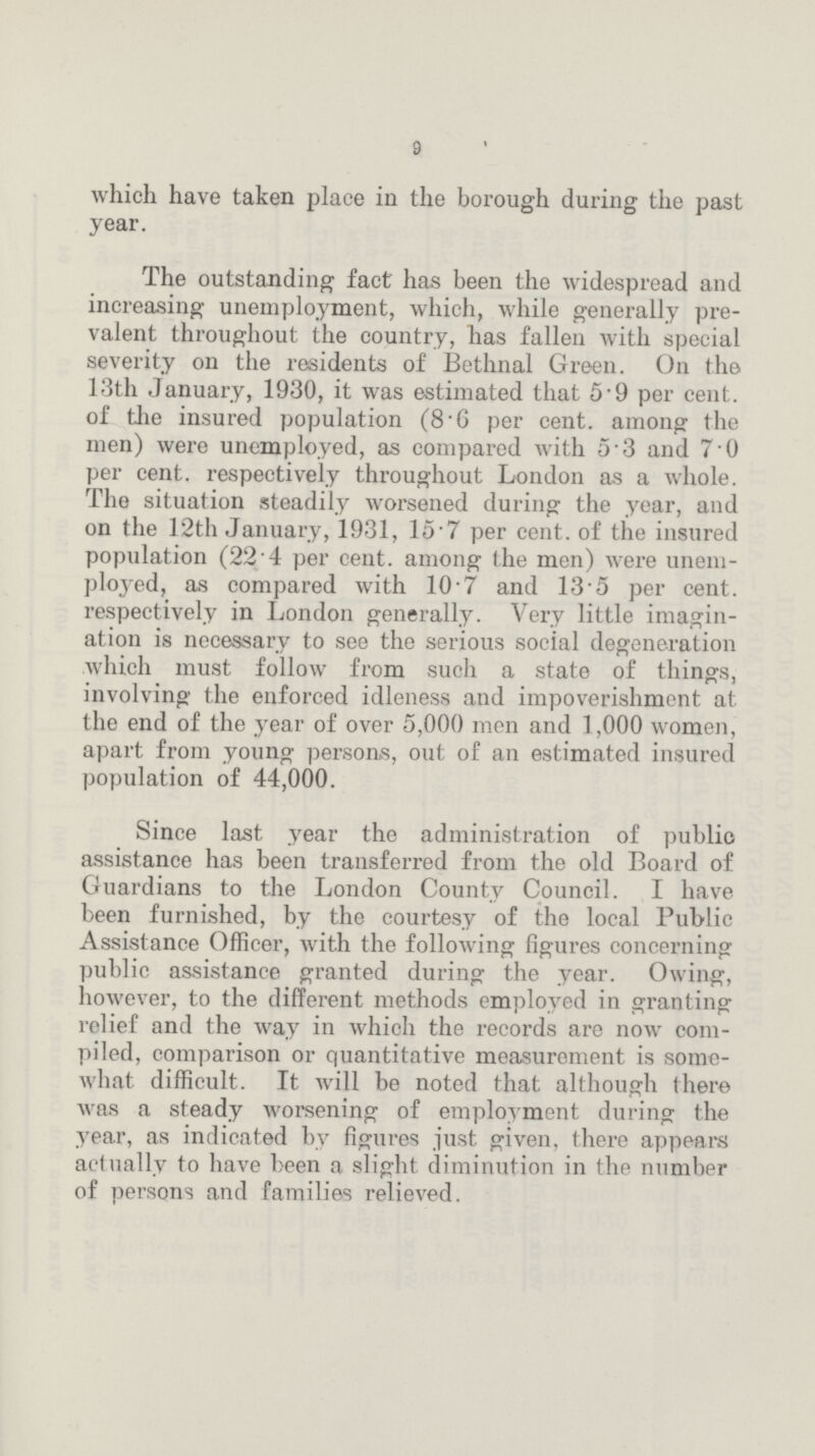 9 which have taken place in the borough during the past year. The outstanding fact has been the widespread and increasing unemployment, which, while generally prevalent throughout the country, has fallen with special severity on the residents of Bethnal Green. On the 13th January, 1930, it was estimated that 5·9 per cent. of the insured population (8·6 per cent. among the men) were unemployed, as compared with 5·3 and 7·0 per cent. respectively throughout London as a whole. The situation steadily worsened during the year, and on the 12th January, 1931, 15·7 per cent. of the insured population (22·4 per cent. among the men) were unemployed, as compared with 10·7 and 13·5 per cent. respectively in London generally. Very little imagination is necessary to see the serious social degeneration which must follow from such a state of things, involving the enforced idleness and impoverishment at the end of the year of over 5,000 men and 1,000 women, apart from young persons, out of an estimated insured population of 44,000. Since last year the administration of public assistance has been transferred from the old Board of Guardians to the London County Council. I have been furnished, by the courtesy of the local Public Assistance Officer, with the following figures concerning public assistance granted during the year. Owing, however, to the different methods employed in granting relief and the way in which the records are now compiled, comparison or quantitative measurement is somewhat difficult. It will be noted that although there was a steady worsening of employment during the year, as indicated by figures just given, there appeal's actually to have been a slight diminution in the number of persons and families relieved.