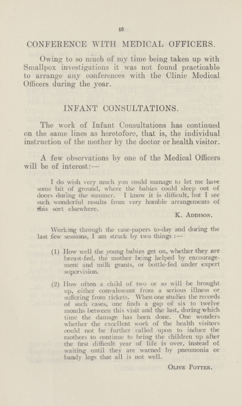 46 CONFERENCE WITH MEDICAL OFFICERS. Owing to so much of my time being taken up with Smallpox investigations it was not found practicable to arrange any conferences with the Clinic Medical Officers during the year. INFANT CONSULTATIONS. The work of Infant Consultations has continued on the same lines as heretofore, that is, the individual instruction of the mother by the doctor or health visitor. A few observations by one of the Medical Officers will be of interest:- I do wish very much you could manage to let me have some bit of ground, where the babies could sleep out of doors during the summer. I know it i.s difficult, but I see such wonderful results from very humlble arrangements of this sort elsewhere. K. Addison. Working through the case-papers to-day and during the last few sessions, I am struck by two things:- (1) How well the young babies get on, whether they are breast-fed, the mother being helped by encourage ment and milk grants, or bottle-fed under expert supervision. (2) How often a child of two or so will be brought up, either convalescent from a serious illness or suffering from rickets. When one studies the records of such cases, one finds a gap of six to twelve months between this visit and the last, during which time the damage has been done. One wonders whether the excellent work of the health visitors oould not be further called upon to induce the mothers to continue to bring the children up after the first difficult year of life is over, instead of waiting until they are warned by pneumonia or bandy legs 'that all is not well. Olive Potter.