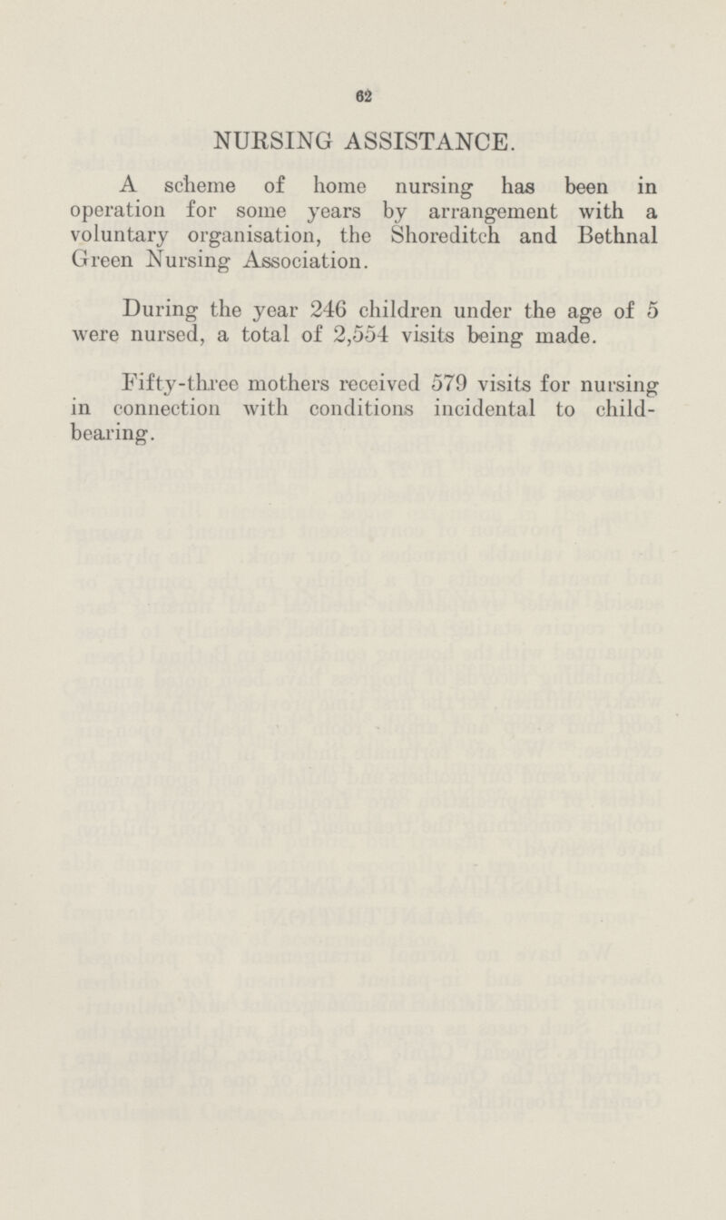 62 NUKSING ASSISTANCE. A scheme of home nursing has been in operation for some years by arrangement with a voluntary organisation, the Shoreditch and Bethnal Green Nursing Association. During the year 246 children under the age of 5 were nursed, a total of 2,554 visits being made. Fifty-three mothers received 579 visits for nursing in connection with conditions incidental to child bearing.