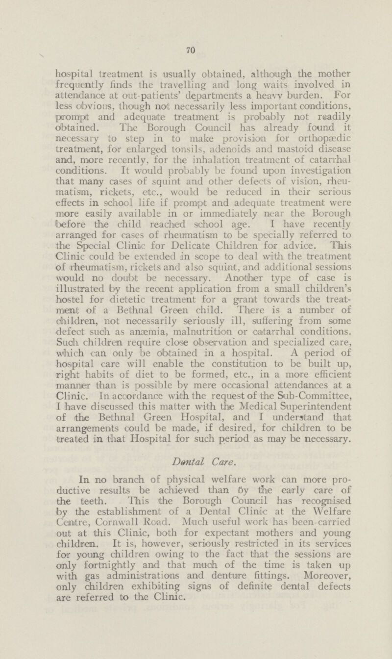 70 \ hospital treatment is usually obtained, although the mother frequently finds the travelling and long waits involved in attendance at out-patients' departments a heavy burden. For less obvious, though not necessarily less important conditions, prompt and adequate treatment is probably not readily obtained. The Borough Council has already found it necessary to step in to make provision for orthopaedic treatment, for enlarged tonsils, adenoids and mastoid disease and, more recently, for the inhalation treatment of catarrhal conditions. It would probably be found upon investigation that many cases of squinit and other defects of vision, rheu matism, rickets, etc., would be reduced in their serious effects in school life if prompt and adequate treatment were more easily available in or immediately near the Borough before the child reached school age. I have recently arranged for cases of rheumatism to be specially referred to the Special Clinic for Delicate Children for advice. This Clinic could be extended in scope to deal with the treatment of rheumatism, rickets and also squint, and additional sessions would no doubt be necessary. Another type of case is illustrated by the recent application from a small children's hostel for dietetic treatment for a grant towards the treat ment of a Bethnal Green child. There is a number of children, not necessarily seriously ill, suffering from some defect such as anaemia, malnutrition or catarrhal conditions. Such children require close observation and specialized care, which can only be obtained in a hospital. A period of hospital care will enable the constitution to be built up, right habits of diet to be formed, etc., in a more efficient manner than is possible by mere occasional attendances at a Clinic. In accordance with the request of the Sub-Committee, I have discussed this matter with the Medical Superintendent of the Bethnal Green Hospital, and I understand that arrangements could be made, if desired, for children to be treated in that Hospital for such period as may be necessary. Denial Care. In no branch of physical welfare work can more pro ductive results be achieved than By the early care of the teeth. This the Borough Council has recognised by the establishment of a Dental Clinic at the Welfare Centre, Cornwall Road. Much useful work has been carried out at this Clinic, both for expectant mothers and young children. It is, however, seriously restricted in its services for young children owing to the fact that the sessions are only fortnightly and that much of the time is taken up with gas administrations and denture fittings. Moreover, only children exhibiting signs of definite dental defects are referred to the Clinic.