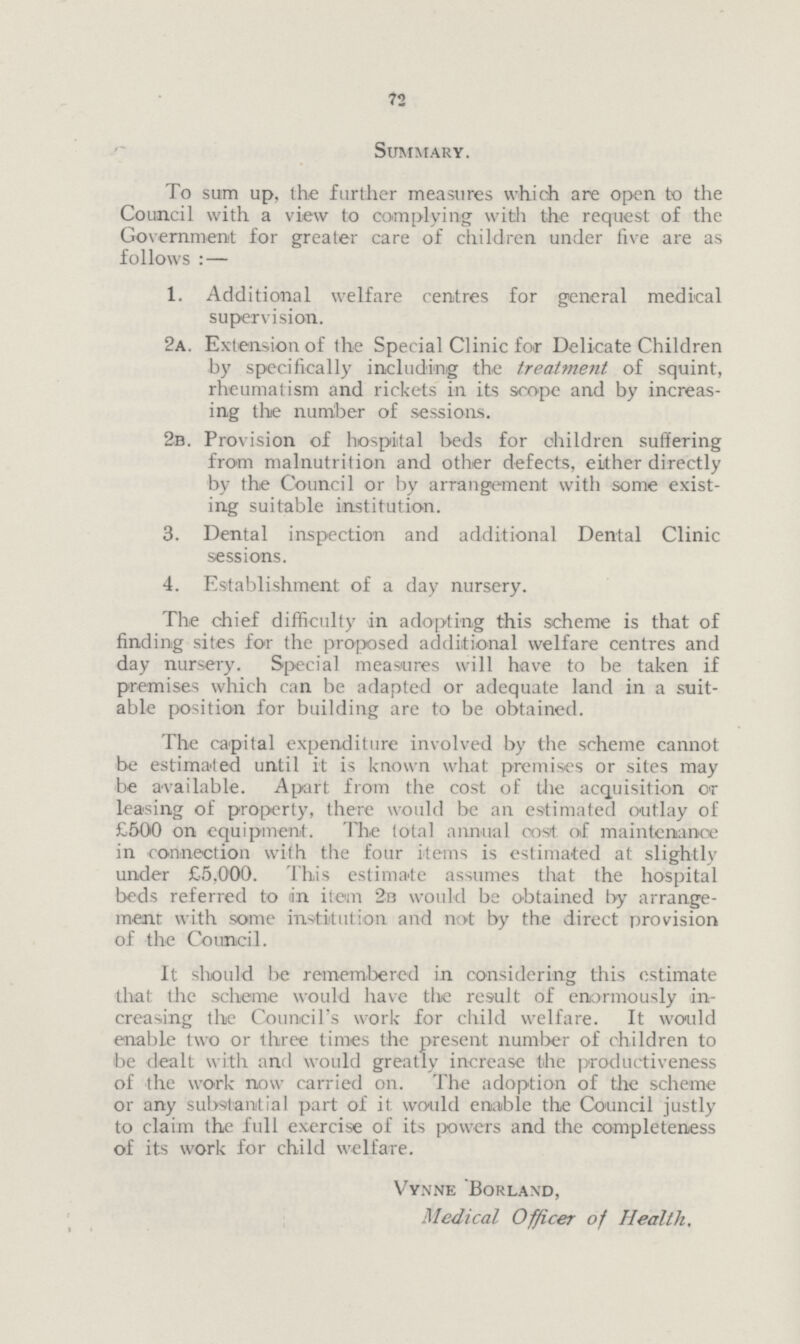 72 Summary. To sum up, the further measures which are open to the Council with a view to complying with the request of the Government for greater care of children under five are as follows :— 1. Additional welfare centres for general medical supervision. 2a. Extension of the Special Clinic for Delicate Children by specifically including the treatment of squint, rheumatism and rickets in its scope and by increas ing the number of sessions. 2b. Provision of hospital beds for children suffering from malnutrition and other defects, either directly by the Council or by arrangement with some exist ing suitable institution. 3. Dental inspection and additional Dental Clinic sessions. 4. Establishment of a day nursery. The chief difficulty in adopting this scheme is that of finding sites for the proposed additional welfare centres and day nursery. Special measures will have to be taken if premises which can be adapted or adequate land in a suit able position for building are to be obtained. The capital expenditure involved by the scheme cannot be estimated until it is known what premises or sites may be available. Apart from the cost of the acquisition or leasing of property, there would be an estimated outlay of £500 on equipment. The total annual cost of maintenance in connection with the four items is estimated at slightly under £5,000. This estimate assumes that the hospital beds referred to in item 2b would be obtained by arrange ment with some institution and not by the direct provision of the Council. It should be remembered in considering this estimate that the scheme would have the result of enormously in creasing the Council's work for child welfare. It would enable two or three times the present number of children to be dealt with and would greatly increase the productiveness of the work now carried on. The adoption of the scheme or any substantial part of it would enable the Council justly to claim the full exercise of its powers and the completeness of its work for child welfare. Vynne Borland, Medical Officer of Health,