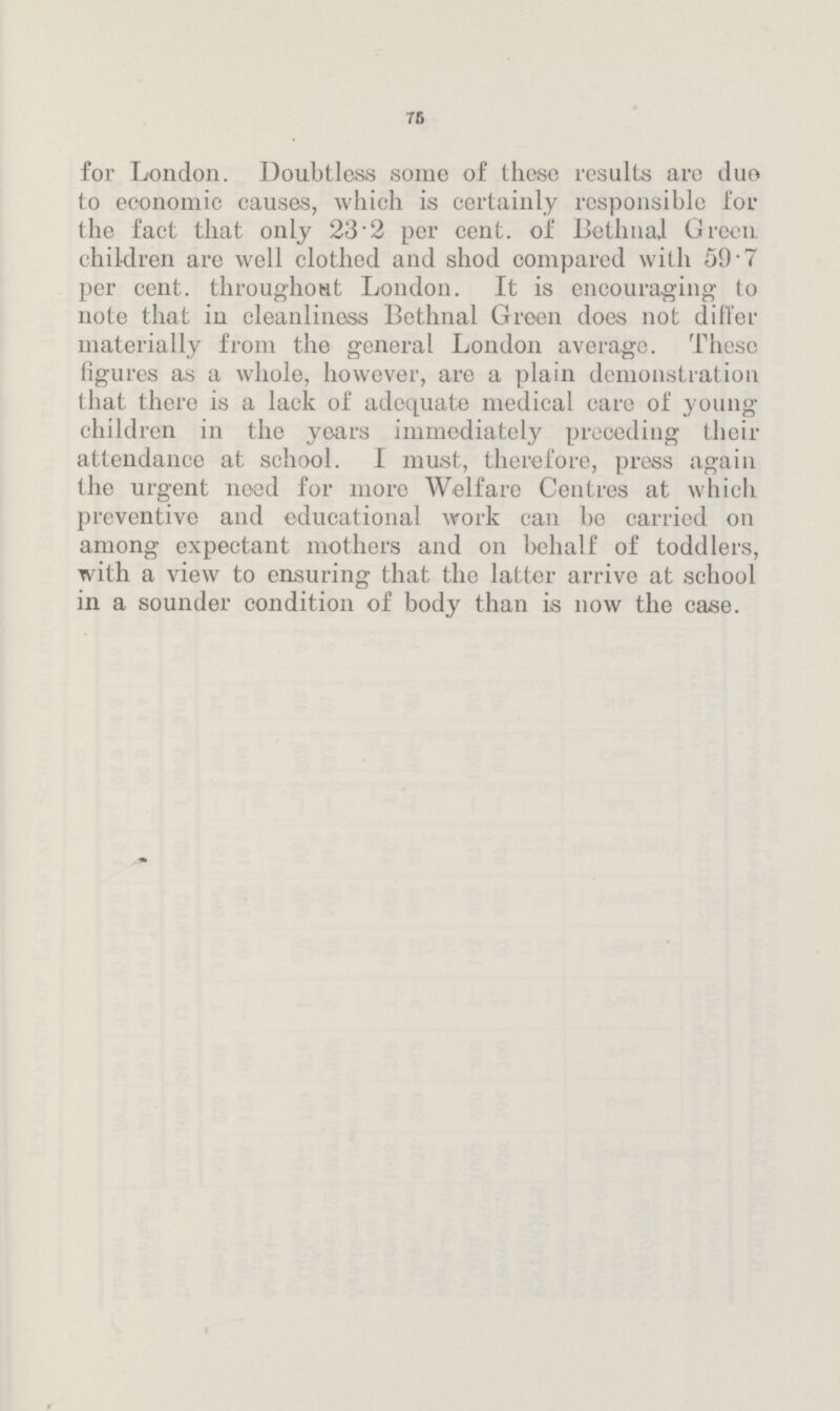 75 for London. Doubtless some of these results are duo to economic causes, which is certainly responsible for the fact that only 23.2 per cent. of Bethnal Green children are well clothed and shod compared with 59.7 per cent. throughout London. It is encouraging to note that in cleanliness Bethnal Green does not differ materially from the general London average. These figures as a whole, however, are a plain demonstration that there is a lack of adequate medical care of young children in the years immediately preceding their attendance at school. I must, therefore, press again the urgent need for more Welfare Centres at which preventive and educational work can be carried on among expectant mothers and on behalf of toddlers, with a view to ensuring that the latter arrive at school in a sounder condition of body than is now the case.