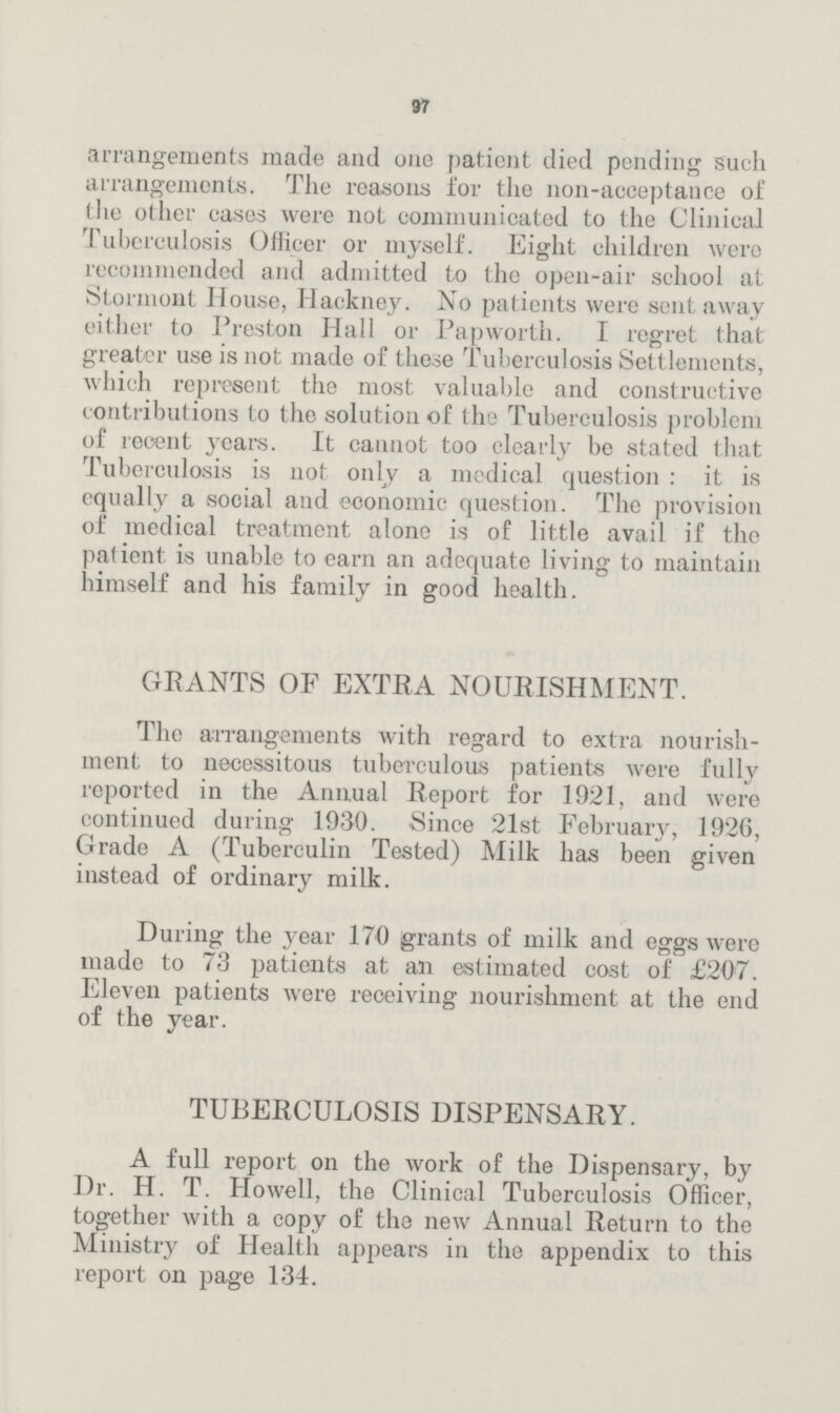 97 arrangements made and one patient died pending such arrangements. The reasons for the non-acceptance of the other cases were not communicated to the Clinical Tuberculosis Officer or myself. Eight children were recommended and admitted to the open-air school at Stormont House, Hackney. No patients were sent away either to Preston Hall or Papworth. I regret that greater use is not made of these Tuberculosis Settlements, which represent the most valuable and constructive contributions to the solution of the Tuberculosis problem of recent years. It cannot too clearly be stated that Tuberculosis is not only a medical question: it is equally a social and economic question. The provision of medical treatment alone is of little avail if the patient is unable to earn an adequate living to maintain himself and his family in good health. GRANTS OF EXTRA NOURISHMENT. The arrangements with regard to extra nourish ment to necessitous tuberculous patients were fully reported in the Annual Report for 1921, and were continued during 1930. Since 21st February, 1926, Grade A (Tuberculin Tested) Milk has been given instead of ordinary milk. During the year 170 grants of milk and eggs were made to 73 patients at an estimated cost of £207. Eleven patients were receiving nourishment at the end of the year. TUBERCULOSIS DISPENSARY. A full report on the work of the Dispensary, by Dr. H. T. Howell, the Clinical Tuberculosis Officer, together with a copy of the new Annual Return to the Ministry of Health appears in the appendix to this report on page 134.