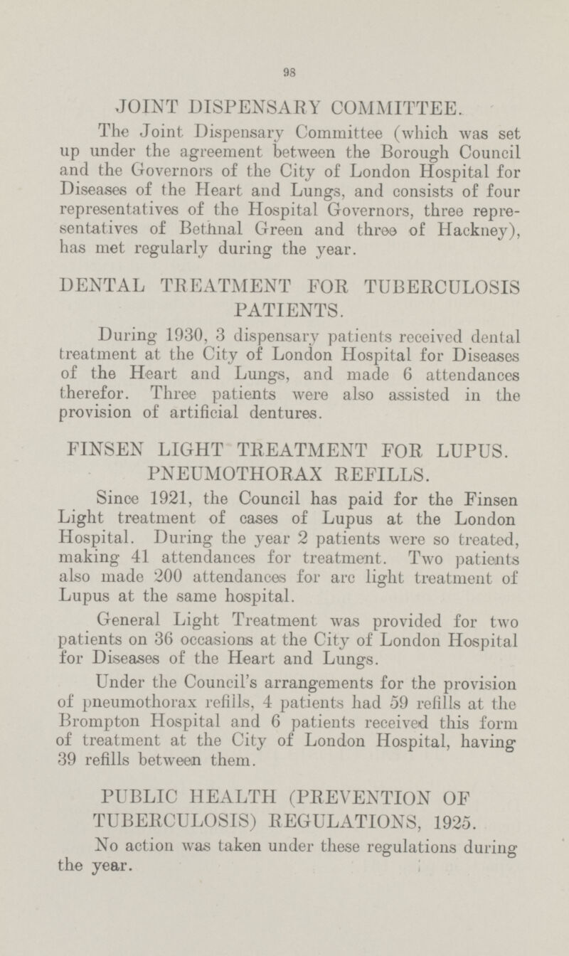 98 JOINT DISPENSARY COMMITTEE. The Joint Dispensary Committee (which was set up under the agreement between the Borough Council and the Governors of the City of London Hospital for Diseases of the Heart and Lungs, and consists of four representatives of the Hospital Governors, three repre sentatives of Bethnal Green and three of Hackney), has met regularly during the year. DENTAL TREATMENT FOR TUBERCULOSIS PATIENTS. During 1930, 3 dispensary patients received dental treatment at the City of London Hospital for Diseases of the Heart and Lungs, and made 6 attendances therefor. Three patients were also assisted in the provision of artificial dentures. FINSEN LIGHT TREATMENT FOR LUPUS. PNEUMOTHORAX REFILLS. Since 1921, the Council has paid for the Finsen Light treatment of cases of Lupus at the London Hospital. During the year 2 patients were so treated, making 41 attendances for treatment. Two patients also made 200 attendances for arc light treatment of Lupus at the same hospital. General Light Treatment was provided for two patients on 36 occasions at the City of London Hospital for Diseases of the Heart and Lungs. Under the Council's arrangements for the provision of pneumothorax refills, 4 patients had 59 refills at the Brompton Hospital and 6 patients received this form of treatment at the City of London Hospital, having 39 refills between them. PUBLIC HEALTH (PREVENTION OF TUBERCULOSIS) REGULATIONS, 1925. No action was taken under these regulations during the year.
