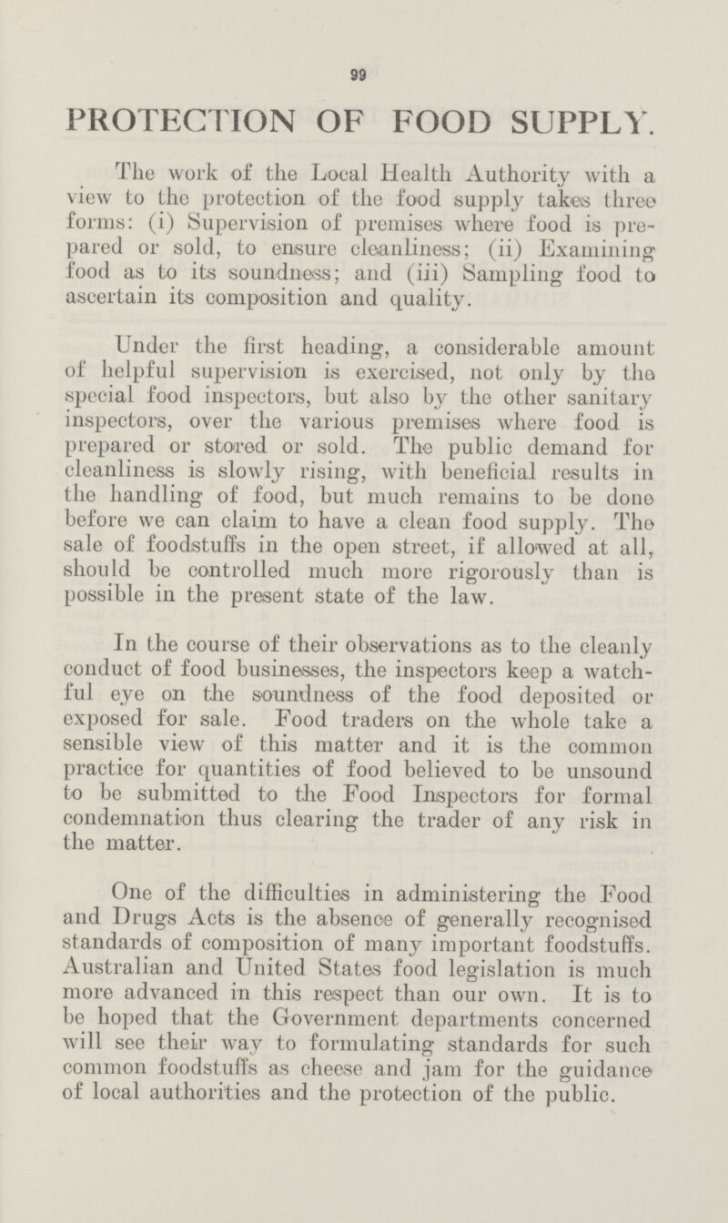 99 PROTECTION OF FOOD SUPPLY. The work of the Local Health Authority with a view to the protection of the food supply takes three forms: (i) Supervision of premises where food is pre pared or sold, to ensure cleanliness; (ii) Examining food as to its soundness; and (iii) Sampling food to ascertain its composition and quality. Under the first heading, a considerable amount of helpful supervision is exercised, not only by the special food inspectors, but also by the other sanitary inspectors, over the various premises where food is prepared or stored or sold. The public demand for cleanliness is slowly rising, with beneficial results in the handling of food, but much remains to be done before we can claim to have a clean food supply. The sale of foodstuffs in the open street, if allowed at all, should be controlled much more rigorously than is possible in the present state of the law. In the course of their observations as to the cleanly conduct of food businesses, the inspectors keep a watch ful eye on the soundness of the food deposited or exposed for sale. Food traders on the whole take a sensible view of this matter and it is the common practice for quantities of food believed to be unsound to be submitted to the Food Inspectors for formal condemnation thus clearing the trader of any risk in the matter. One of the difficulties in administering the Food and Drugs Acts is the absence of generally recognised standards of composition of many important foodstuffs. Australian and United States food legislation is much more advanced in this respect than our own. It is to be hoped that the Government departments concerned will see their way to formulating standards for such common foodstuffs as cheese and jam for the guidance of local authorities and the protection of the public.