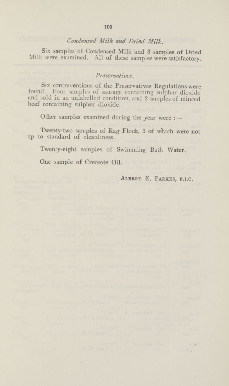 103 Condensed Milk and Dried Milk. Six samples of Condensed Milk and 3 samples of Dried Milk were examined. All of these samples were satisfactory. Preservatives. Six contraventions of the Preservatives Regulations were found. Four samples of sausage containing sulphur dioxide and sold in an unlabelled condition, and 2 samples of minced beef containing sulphur dioxide. Other samples examined during the year were:— Twenty-two samples of Rag Flock, 3 of which were not up to standard of cleanliness. Twenty-eight samples of Swimming Bath Water. One sample of Creosote Oil. Albert E. Parkes, F.I.C.