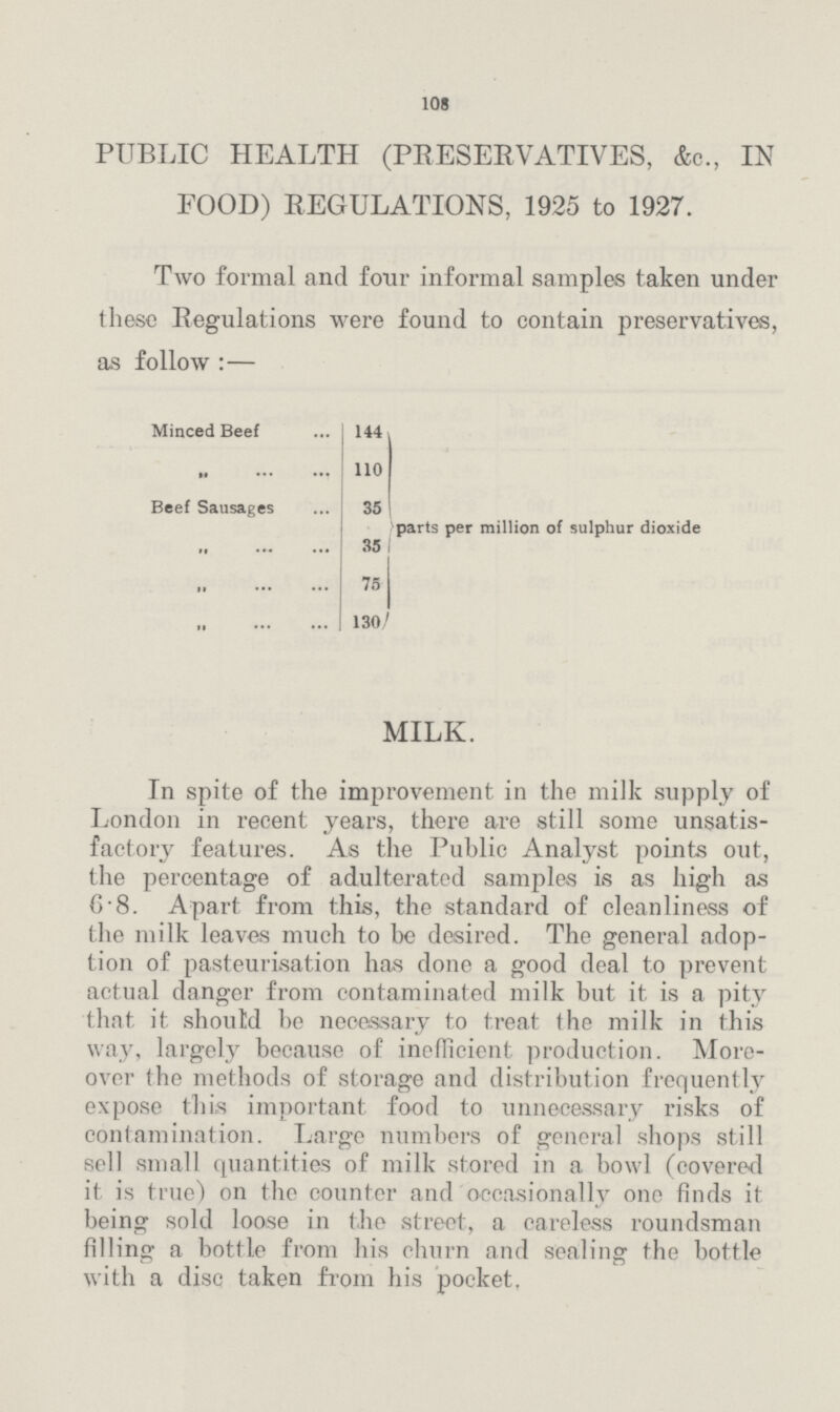 108 PUBLIC HEALTH (PRESERVATIVES, &c., IN FOOD) REGULATIONS, 1925 to 1927. Two formal and four informal samples taken under these Regulations were found to contain preservatives, as follow:— Minced Beef 144 parts per million of sulphur dioxide „ 110 Beef Sausages 35 „ 35 „ 75 „ 130 MILK. In spite of the improvement in the milk supply of London in recent years, there are still some unsatis factory features. As the Public Analyst points out, the percentage of adulterated samples is as high as 6.8. Apart from this, the standard of cleanliness of the milk leaves much to be desired. The general adop tion of pasteurisation has done a good deal to prevent actual danger from contaminated milk but it is a pity that it should be necessary to treat the milk in this way, largely because of inefficient production. More over the methods of storage and distribution frequently expose this important food to unnecessary risks of contamination. Large numbers of general shops still sell small quantities of milk stored in a bowl (covered it is true) on the counter and occasionally one finds it being sold loose in the street, a careless roundsman filling a bottle from his churn and sealing the bottle with a disc taken from his pocket.