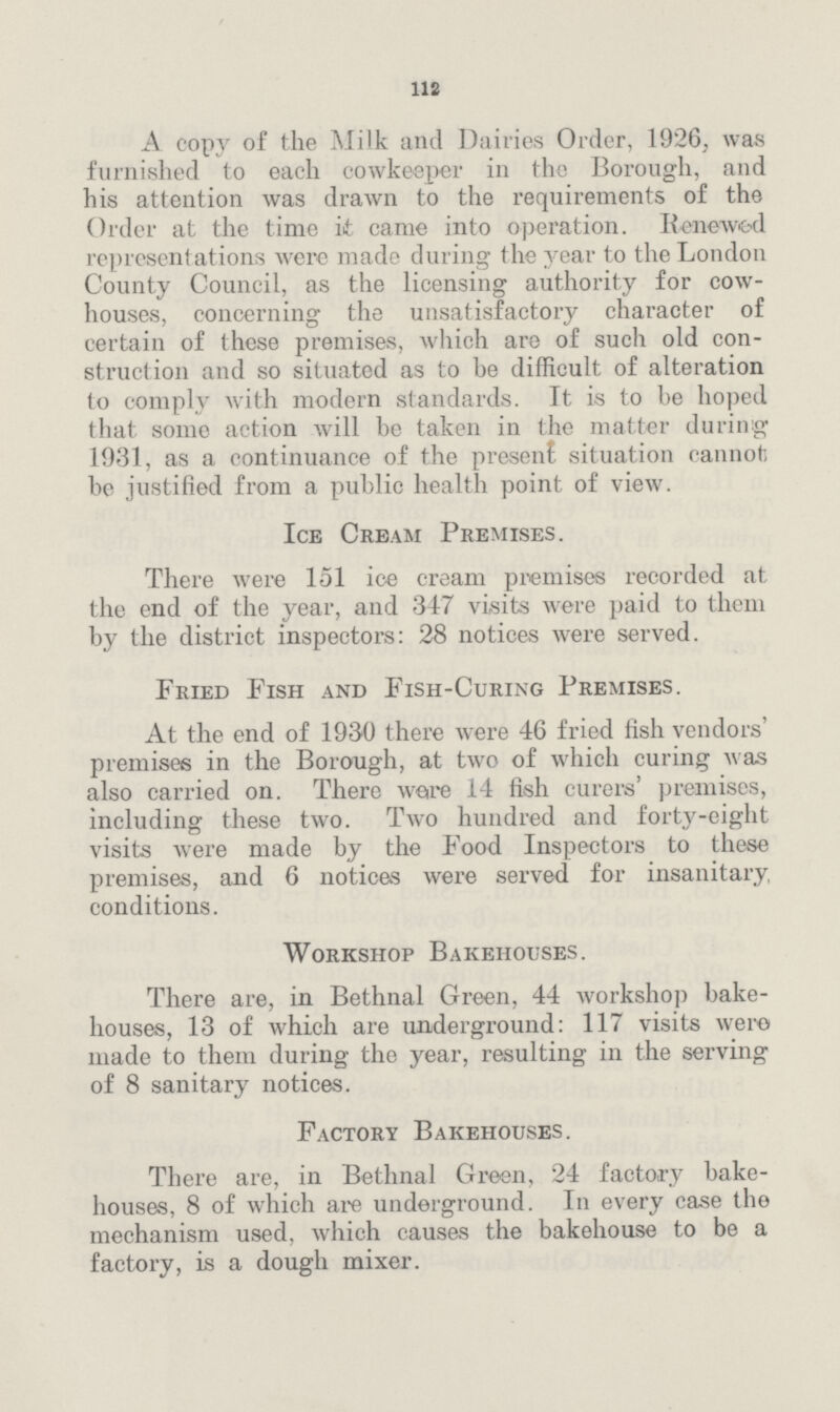 112 A copy of the Milk and Dairies Order, 1926, Avas furnished to each cowkeeper in the Borough, and his attention was drawn to the requirements of the Order at the time it came into operation. Renewed representations were made during the year to the London County Council, as the licensing authority for cow houses, concerning the unsatisfactory character of certain of these premises, which are of such old con struction and so situated as to be difficult of alteration to comply with modern standards. It is to be hoped that some action will be taken in the matter during 1931, as a continuance of the present situation cannot] be justified from a public health point of view. Ice Cream Premises. There were 151 ice cream premises recorded at the end of the year, and 347 visits were paid to them by the district inspectors: 28 notices were served. Fried Fish and Fish-Curing Premises. At the end of 1930 there were 46 fried fish vendors' premises in the Borough, at two of which curing was also carried on. There ware 14 fish curers' premises, including these two. Two hundred and forty-eight visits were made by the Food Inspectors to these premises, and 6 notices were served for insanitary conditions. Workshop Bakehouses. There are, in Bethnal Green, 44 workshop bake houses, 13 of which are underground: 117 visits were made to them during the year, resulting in the serving of 8 sanitary notices. Factory Bakehouses. There are, in Bethnal Green, 24 factory bake houses, 8 of which are underground. In every case the mechanism used, which causes the bakehouse to be a factory, is a dough mixer.