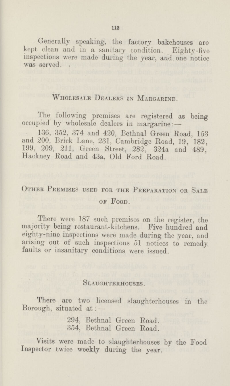 113 Generally speaking, the factory bakehouses are kept clean and in a sanitary condition. Eighty-five inspections were made during the year, and one notice was served. Wholesale Dealers in Margarine. The following premises are registered as being occupied by wholesale dealers in margarine:— 136, 352, 374 and 420, Bethnal Green Road, 153 and 200, Brick Lane, 231, Cambridge Road, 19, 182, 199, 209, 211, Green Street, 282, 324a and 489, Hackney Road and 43a, Old Ford Road. Other Premises used for the Preparation or Sale of Food. There were 187 such premises on the register, the majority being restaurant-kitchens. Five hundred and eighty-nine inspections were made during the year, and arising out of such inspections 51 notices to remedy faults or insanitary conditions were issued. Slaughterhouses . There are two licensed slaughterhouses in the Borough, situated at:— 294, Bethnal Green Road. 354, Bethnal Green Road. Visits were made to slaughterhouses by the Food Inspector twice weekly during the year.