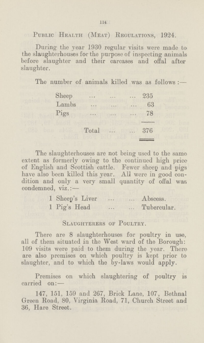 114 Public Health (Meat) Regulations, 1924. During the year 1930 regular visits were made to the slaughterhouses for the purpose of inspecting animals before slaughter and their carcases and offal after slaughter. The number of animals killed was as follows:— Sheep 235 Lambs 63 Pigs 78 Total 376 The slaughterhouses are not being used to the same extent as formerly owing to the continued high price of English and Scottish cattle. Fewer sheep and pigs have also been killed this year. All were in good con dition and only a very small quantity of offal was condemned, viz.:— 1 Sheep's Liver Abscess. 1 Pig's Head Tubercular. Slaughterers of Poultry. There are 8 slaughterhouses for poultry in use, all of them situated in the West ward of the Borough: 109 visits were paid to them during the year. There are also premises on which poultry is kept prior to slaughter, and to which the by-laws would apply. Premises on which slaughtering of poultry is carried on:— 147, 151, 159 and 267, Brick Lane, 107, Bethnal Green Road, 80, Virginia Road, 71, Church Street and 36, Hare Street.