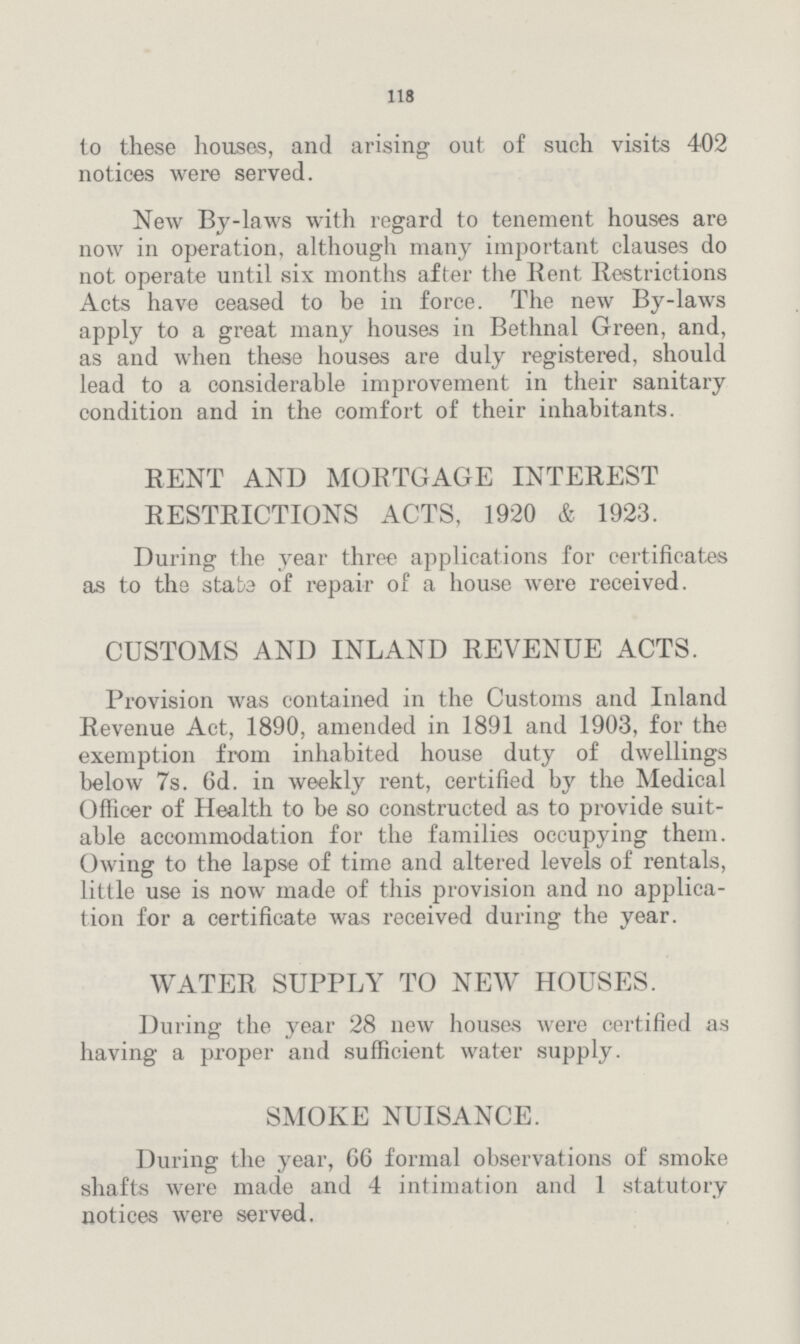118 to these houses, and arising out of such visits 402 notices were served. New By-laws with regard to tenement houses are now in operation, although many important clauses do not operate until six months after the Rent Restrictions Acts have ceased to be in force. The new By-laws apply to a great many houses in Bethnal Green, and, as and when these houses are duly registered, should lead to a considerable improvement in their sanitary condition and in the comfort of their inhabitants. RENT AND MORTGAGE INTEREST RESTRICTIONS ACTS, 1920 & 1923. During the year three applications for certificates as to the state of repair of a house were received. CUSTOMS AND INLAND REVENUE ACTS. Provision was contained in the Customs and Inland Revenue Act, 1890, amended in 1891 and 1903, for the exemption from inhabited house duty of dwellings below 7s. 6d. in weekly rent, certified by the Medical Officer of Health to be so constructed as to provide suit able accommodation for the families occupying them. Owing to the lapse of time and altered levels of rentals, little use is now made of this provision and no applica tion for a certificate was received during the year. WATER SUPPLY TO NEW HOUSES. During the year 28 new houses were certified as having a proper and sufficient water supply. SMOKE NUISANCE. During the year, 66 formal observations of smoke shafts were made and 4 intimation and 1 statutory notices were served.