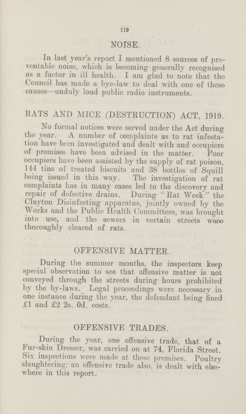 119 NOISE. In last year's report I mentioned 8 sources of pre ventable noise, which is becoming generally recognised as a factor in ill health. I am glad to note that the Council has made a bye-law to deal with one of these causes—unduly loud public radio instruments. RATS AND MICE (DESTRUCTION) ACT, 1919. No formal notices were served under the Act during the year. A number of complaints as to rat infesta tion have been investigated and dealt with and occupiers of premises have been advised in the matter. Poor occupiers have been assisted by the supply of rat poison, 144 tins of treated biscuits and 38 bottles of Squill being issued in this way. The investigation of rat complaints has in many cases led to the discovery and repair of defective drains. During Rat Week the Clayton Disinfecting apparatus, jointly owned by the Works and the Public Health Committees, was brought into use, and the sewers in (certain streets were thoroughly cleared of rats. OFFENSIVE MATTER. During the summer months, the inspectors keep special observation to see that offensive matter is not conveyed through the streets during hours prohibited by the by-laws. Legal proceedings were necessary in one instance during the year, the defendant being fined £1 and £2 2s. 0d. costs. OFFENSIVE TRADES. During the year, one offensive trade, that of a Fur-skin Dresser, was carried on at 74, Florida Street. Six inspections were made at these premises. Poultry slaughtering, an offensive trade also, is dealt with else where in this report.