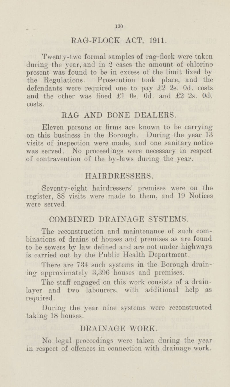 120 RAG-FLOCK ACT, 1911. Twenty-two formal samples of rag-flock were taken during the year, and in 2 cases the amount of chlorine present was found to be in excess of the limit fixed by the Regulations. Prosecution took place, and the defendants were required one to pay £2 2s. 0d. costs and the other was fined £1 0s. 0d. and £2 2s. 0d. costs. RAG AND BONE DEALERS. Eleven persons or firms are known to be carrying on this business in the Borough. During the year 13 visits of inspection were made, and one sanitary notice was served. No proceedings were necessary in respect of contravention of the by-laws during the year. HAIRDRESSERS. Seventy-eight hairdressers' premises were on the register, 88 visits were made to them, and 19 Notices were served. COMBINED DRAINAGE SYSTEMS. The reconstruction and maintenance of such com binations of drains of houses and premises as are found to be sewers by law defined and are not under highways is carried out by the Public Health Department. There are 734 such systems in the Borough drain ing approximately 3,396 houses and premises. The staff engaged on this work consists of a drain layer and two labourers, with additional help as required. During the year nine systems were reconstructed taking 18 houses. DRAINAGE WORK. No legal proceedings were taken during the year in respect of offences in connection with drainage work.