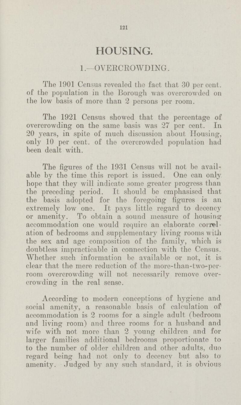 121 HOUSING. 1.—OVERCROWDING. The 1901 Census revealed the fact that 30 per cent. of the population in the Borough was overcrowded on the low basis of more than 2 persons per room. The 1921 Census showed that the percentage of overcrowding on the same basis was 27 per cent. In 20 years, in spite of much discussion about Housing, only 10 per cent. of the overcrowded population had been dealt with. The figures of the 1931 Census will not be avail able by the time this report is issued. One can only hope that they will indicate some greater progress than the preceding period. It should be emphasised that the basis adopted for the foregoing figures is an extremely low one. It pays little regard to decency or amenity. To obtain a sound measure of housing accommodation one would require an elaborate correl ation of bedrooms and supplementary living rooms with the sex and age composition of the family, which is doubtless impracticable in connection with the Census. Whether such information be available or not, it is clear that the mere reduction of the more-than-two-per room overcrowding will not necessarily remove over crowding in the real sense. According to modern conceptions of hygiene and social amenity, a reasonable basis of calculation of accommodation is 2 rooms for a single adult (bedroom and living room) and three rooms for a husband and wife with not more than 2 young children and for larger families additional bedrooms proportionate to to the number of older children and other adults, duo regard being had not only to decency but also to amenity. Judged by any such standard, it is obvious