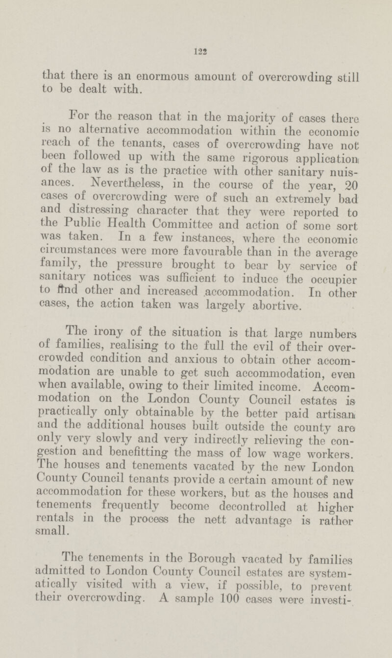 122 that there is an enormous amount of overcrowding still to he dealt with. For the reason that in the majority of cases there is no alternative accommodation within the economic reach of the tenants, cases of overcrowding have not been followed up with the same rigorous application of the law as is the practice with other sanitary nuis ances. Nevertheless, in the course of the year, 20 cases of overcrowding were of such an extremely bad and distressing character that they were reported to the Public Health Committee and action of some sort was taken. In a few instances, where the economic circumstances were more favourable than in the average family, the pressure brought to bear by service of sanitary notices was sufficient to induce the occupier to find other and increased accommodation. In other cases, the action taken was largely abortive. The irony of the situation is that large numbers of families, realising to the full the evil of their over crowded condition and anxious to obtain other accom modation are unable to get such accommodation, even when available, owing to their limited income. Accom modation on the London County Council estates is practically only obtainable by the better paid artisan and the additional houses built outside the county are only very slowly and very indirectly relieving the con gestion and benefitting the mass of low wage workers. The houses and tenements vacated by the new London County Council tenants provide a certain amount of new accommodation for these workers, but as the houses and tenements frequently become decontrolled at higher rentals in the process the nett advantage is rather small. The tenements in the Borough vacated by families admitted to London County Council estates are system atically visited with a view, if possible, to prevent their overcrowding. A sample 100 cases were investi¬