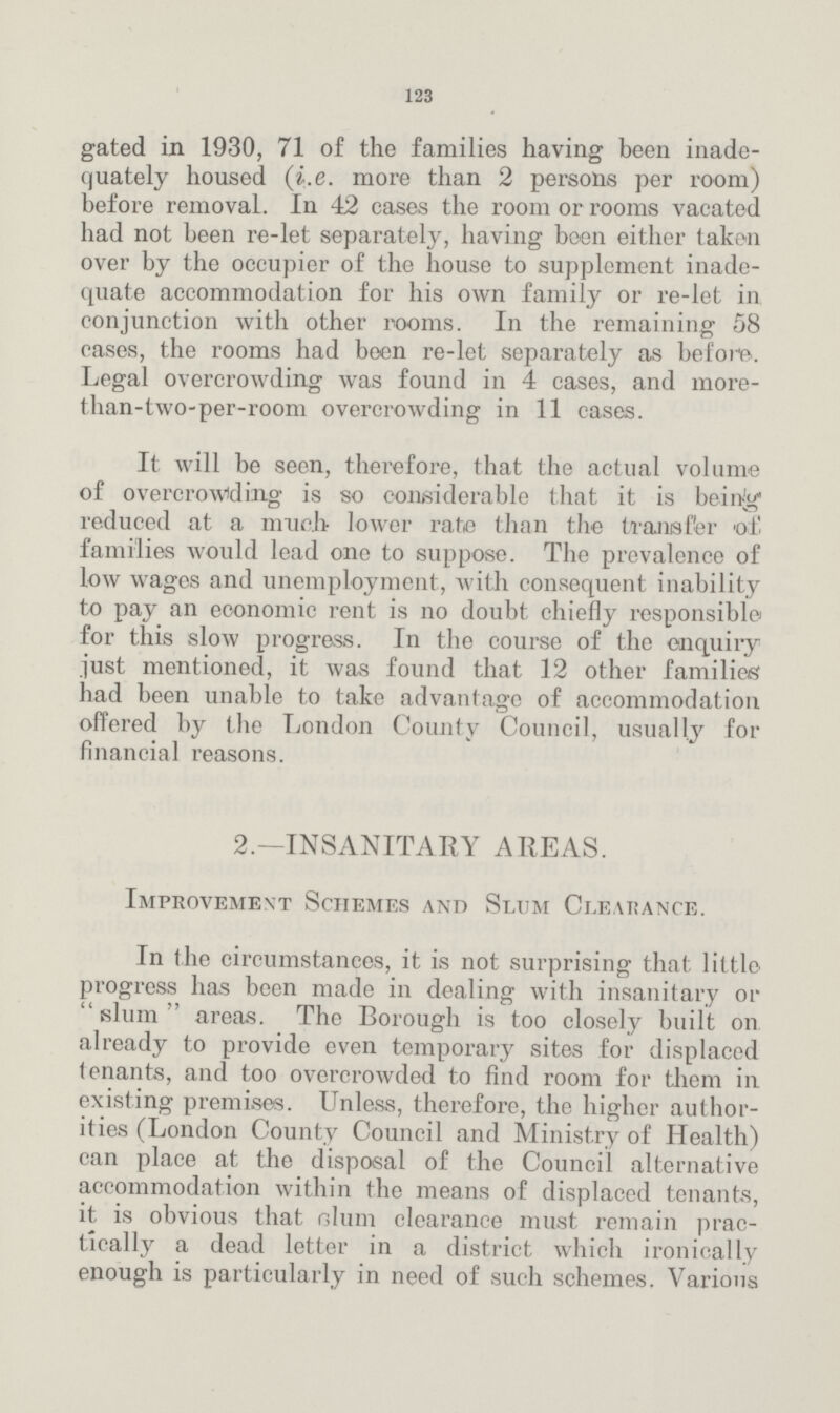 123 gated in 1930, 71 of the families having been inade quately housed (i.e. more than 2 persons per room) before removal. In 42 cases the room or rooms vacated had not been re-let separately, having been either taken over by the occupier of the house to supplement inade quate accommodation for his own family or re-let in conjunction with other rooms. In the remaining 58 cases, the rooms had been re-let separately as before. Legal overcrowding was found in 4 cases, and more than-two-per-room overcrowding in 11 cases. It will be seen, therefore, that the actual volume of overcrowding is so considerable that it is being reduced at a much lower rate than the transfer of. families would lead one to suppose. The prevalence of low wages and unemployment, with consequent inability to pay an economic rent is no doubt chiefly responsible for this slow progress. In the course of the enquiry just mentioned, it was found that 12 other families had been unable to take advantage of accommodation offered by the London County Council, usually for financial reasons. 2.—INSANITARY AREAS. Improvement Schemes and Slum Clearance. In the circumstances, it is not surprising that little progress has been made in dealing with insanitary or slum' areas. The Borough is too closely built on. already to provide even temporary sites for displaced tenants, and too overcrowded to find room for them in existing premises. Unless, therefore, the higher author ities (London County Council and Ministry of Health) can place at the disposal of the Council alternative accommodation within the means of displaced tenants, it is obvious that olum clearance must remain prac tically a dead letter in a district which ironically enough is particularly in need of such schemes. Various