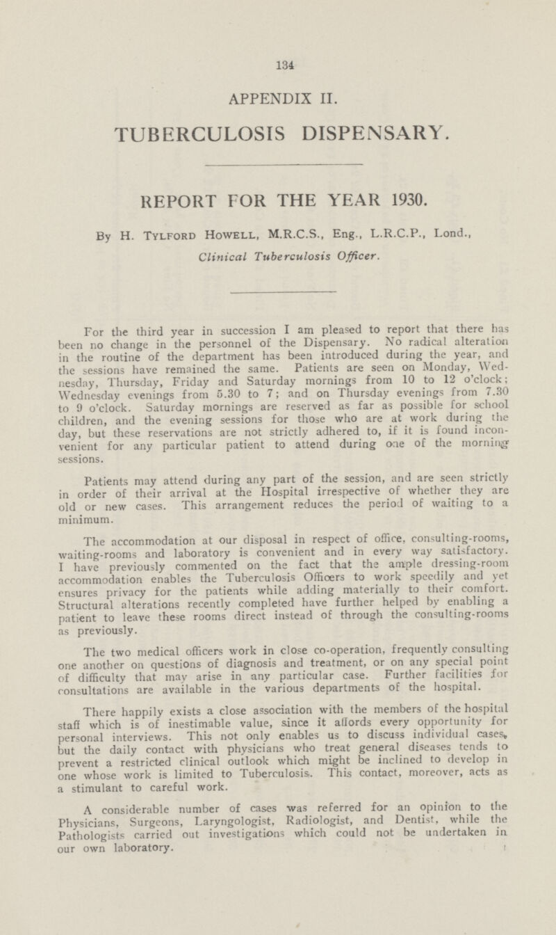 131 APPENDIX II. TUBERCULOSIS DISPENSARY. REPORT FOR THE YEAR 1930. By H. Tylford Howell, M.R.C.S., Eng., L.R.C.P., Lond., Clinical Tuberculosis Officer. For the third year in succession I am pleased to report that there has been no change in the personnel of the Dispensary. No radical alteration in the routine of the department has been introduced during the year, and the sessions have remained the same. Patients are seen on Monday, Wed nesday, Thursday, Friday and Saturday mornings from 10 to 12 o'clock; Wednesday evenings from 5.30 to 7; and on Thursday evenings from 7.30 to 9 o'clock. Saturday mornings are reserved as far as possible for school children, and the evening sessions for those who are at work during the day, but these reservations are not strictly adhered to, if it is found incon venient for any particular patient to attend during one of the morning sessions. Patients may attend during any part of the session, and are seen strictly in order of their arrival at the Hospital irrespective of whether they are old or new cases. This arrangement reduces the period of waiting to a minimum. The accommodation at our disposal in respect of office, consulting-rooms, waiting-rooms and laboratory is convenient and in every way satisfactory. I have previously commented on the fact that the ample dressing-room accommodation enables the Tuberculosis Officers to work speedily and yet ensures privacy for the patients while adding materially to their comfort. Structural alterations recently completed have further helped by enabling a patient to leave these rooms direct instead of through the consul ting-rooms as previously. The two medical officers work in close co-operation, frequently consulting one another on questions of diagnosis and treatment, or on any special point of difficulty that may arise in any particular case. Further facilities for consultations are available in the various departments of the hospital. There happily exists a close association with the members of the hospital staff which is of inestimable value, since it affords every opportunity for personal interviews. This not only enables us to discuss individual cases, but the daily contact with physicians who treat general diseases tends to prevent a restricted clinical outlook which might be inclined to develop in one whose work is limited to Tuberculosis. This contact, moreover, acts as a stimulant to careful work. A considerable number of cases was referred for an opinion to the Physicians, Surgeons, Laryngologist, Radiologist, and Dentist, while the Pathologists carried out investigations which could not be undertaken in our own laboratory.