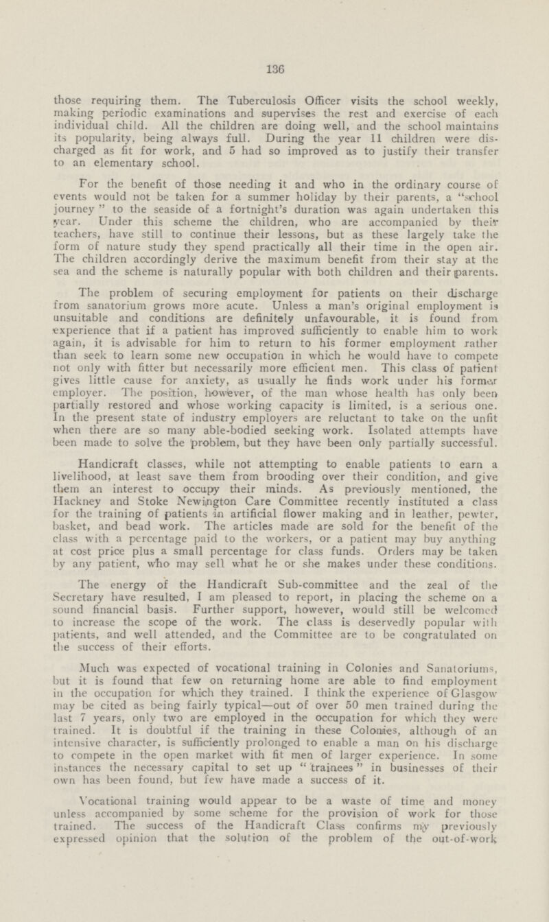 136 those requiring them. The Tuberculosis Officer visits the school weekly, making periodic examinations and supervises the rest and exercise of each individual child. All the children are doing well, and the school maintains its popularity, being always full. During the year 11 children were dis charged as fit for work, and 5 had so improved as to justify their transfer to an elementary school. For the benefit of those needing it and who in the ordinary course of events would not be taken for a summer holiday by their parents, a school journey to the seaside of a fortnight's duration was again undertaken this year. Under this scheme the children, who are accompanied by their teachers, have still to continue their lessons, but as these largely take the form of nature study they spend practically all their time in the open air. The children accordingly derive the maximum benefit from their stay at the sea and the scheme is naturally popular with both children and their parents. The problem of securing employment for patients on their discharge from sanatorium grows more acute. Unless a man's original employment is unsuitable and conditions are definitely unfavourable, it is found from experience that if a patient has improved sufficiently to enable him to work again, it is advisable for him to return to his former employment rather than seek to learn some new occupation in which he would have to compete not only with fitter but necessarily more efficient men. This class of patient gives little cause for anxiety, as usually he finds work under his former employer. The position, however, of the man whose health has only been partially restored and whose working capacity is limited, is a serious one. In the present state of industry employers are reluctant to take on the unfit when there are so many able-bodied seeking work. Isolated attempts have been made to solve the problem, but they have been only partially successful. Handicraft classes, while not attempting to enable patients to earn a livelihood, at least save them from brooding over their condition, and give them an interest to occupy their minds. As previously mentioned, the Hackney and Stoke Newington Care Committee recently instituted a class for the training of patients in artificial flower making and in leather, pewter, basket, and bead work. The articles made are sold for the benefit of the class with a percentage paid to the workers, or a patient may buy anything at cost price plus a small percentage for class funds. Orders may be taken by any patient, who may sell what he or she makes under these conditions. The energy of the Handicraft Sub-committee and the zeal of the Secretary have resulted, I am pleased to report, in placing the scheme on a sound financial basis. Further support, however, would still be welcomed to increase the scope of the work. The class is deservedly popular with patients, and well attended, and the Committee are to be congratulated on the success of their efforts. Much was expected of vocational training in Colonies and Sanatoriums, but it is found that few on returning home are able to find employment in the occupation for which they trained. I think the experience of Glasgow may be cited as being fairly typical—out of over 50 men trained during the last 7 years, only two are employed in the occupation for which they were trained. It is doubtful if the training in these Colonies, although of an intensive character, is sufficiently prolonged to enable a man on his discharge to compete in the open market with fit men of larger experience. In some instances the necessary capital to set up trainees in businesses of their own has been found, but few have made a success of it. Vocational training would appear to be a waste of time and money unless accompanied by some scheme for the provision of work for those trained. The success of the Handicraft Class confirms mjy previously expressed opinion that the solution of the problem of the out-of-work