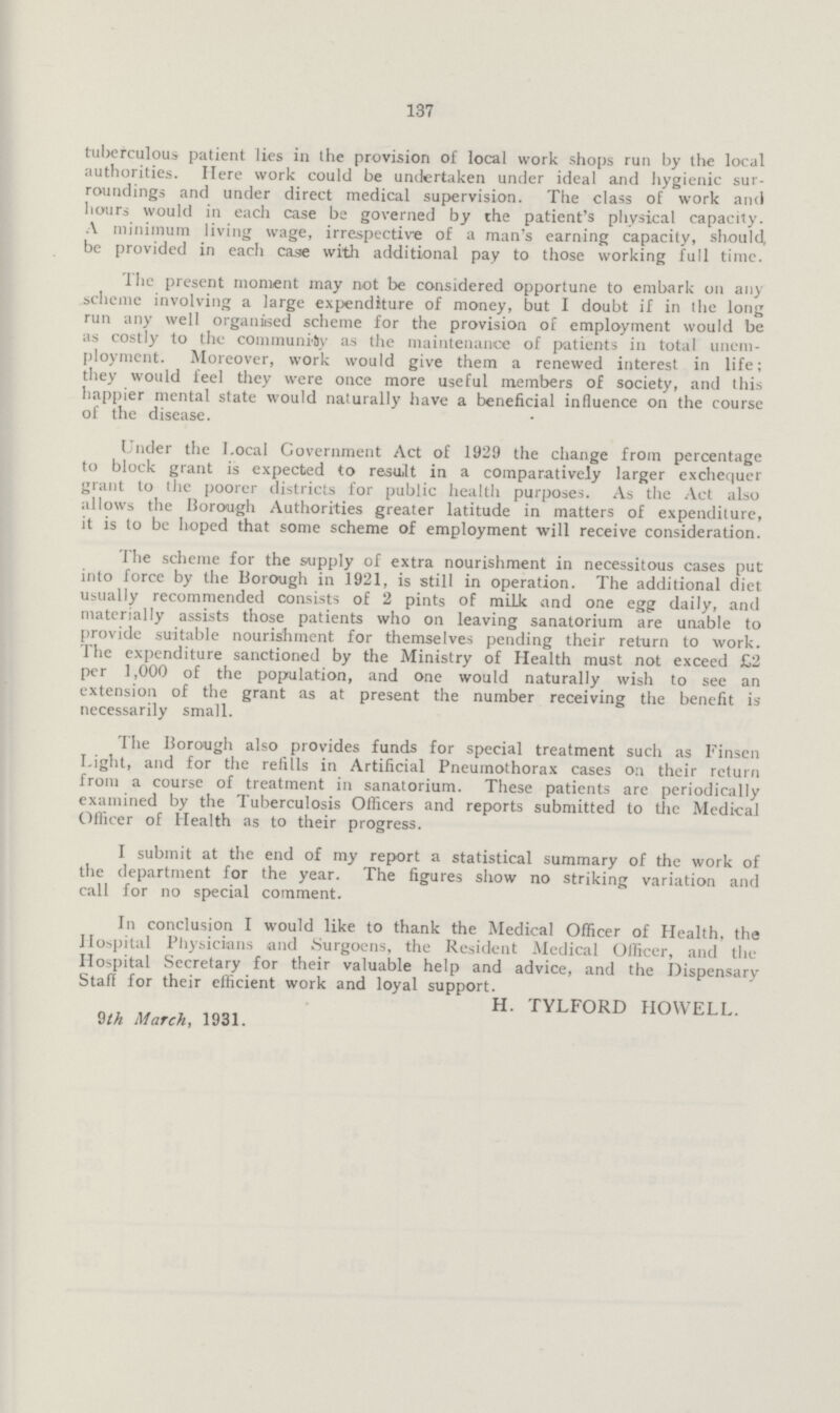 137 tuberculous patient lies in the provision of local work shops run by the local authorities. Here work could be undertaken under ideal and hygienic sur roundings and under direct medical supervision. The class of work and hours would in each case be governed by the patient's physical capacity. A minimum living wage, irrespective of a man's earning capacity, should, be provided in each case with additional pay to those working full time. The present moment may not be considered opportune to embark on any scheme involving a large expenditure of money, but I doubt if in the long run any well organised scheme for the provision of employment would be as costly to the community as the maintenance of patients in total unem ployment. Moreover, work would give them a renewed interest in life; they would feel they were once more useful members of society, and this happier mental state would naturally have a beneficial influence on the course of the disease. Under the Local Government Act of 1929 the change from percentage to block grant is expected to result in a comparatively larger exchequer grant to the poorer districts for public health purposes. As the Act also allows the Borough Authorities greater latitude in matters of expenditure, it is to be hoped that some scheme of employment will receive consideration. The scheme for the supply of extra nourishment in necessitous cases put into force by the Borough in 1921, is still in operation. The additional diet usually recommended consists of 2 pints of milk and one egg daily, and materially assists those patients who on leaving sanatorium are unable to provide suitable nourishment for themselves pending their return to work. The expenditure sanctioned by the Ministry of Health must not exceed £2 per 1,000 of the population, and one would naturally wish to see an extension of the grant as at present the number receiving the benefit is necessarily small. The Borough also provides funds for special treatment such as Finsen Light, and for the refills in Artificial Pneumothorax cases on their return from a course of treatment in sanatorium. These patients are periodically examined by the Tuberculosis Officers and reports submitted to the Medical Officer of Health as to their progress. I submit at the end of my report a statistical summary of the work of the department for the year. The figures show no striking variation and call for no special comment. In conclusion I would like to thank the Medical Officer of Health, the Hospital Physicians and Surgoens, the Resident Medical Officer, and the Hospital Secretary for their valuable help and advice, and the Dispensary Staff for their efficient work and loyal support. H. TYLFORD HOWELL. 9th March, 1931.