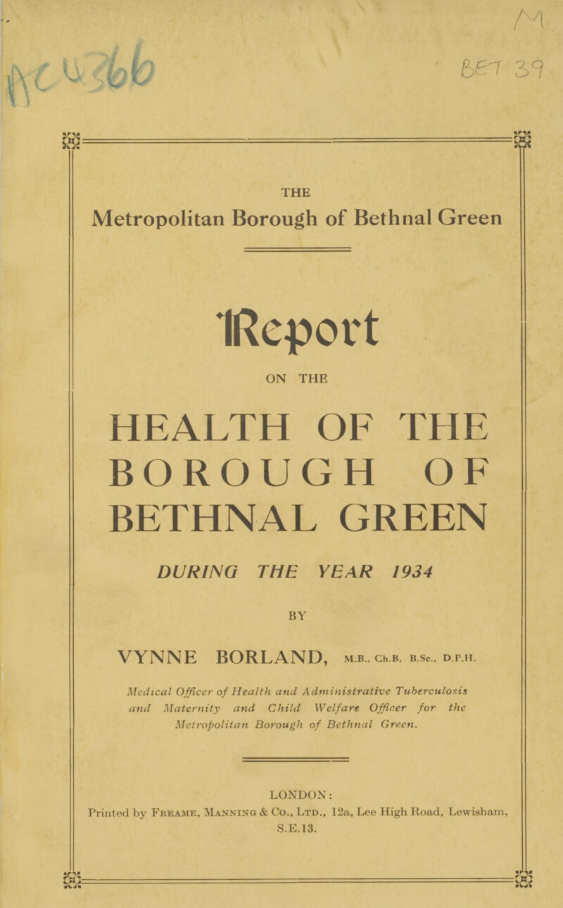 AC 4366 the Metropolitan Borough of Bethnal Green Report on the HEALTH OF THE BOROUGH OF BETHNAL GREEN DURING THE YEAR 1934 VYNNE BORLAND, m.b, ch.b. b.sc., d.p.h. Medical Officer of Health and Administrative Tuberculosis and Maternity and Child Welfare Officer for the Metropolitan Borough of Bethnal Green. LONDON: Printed by Freame, Manning & Co., Ltd., 12a, Lee High Road, Lewisham, S.E.13. M BET