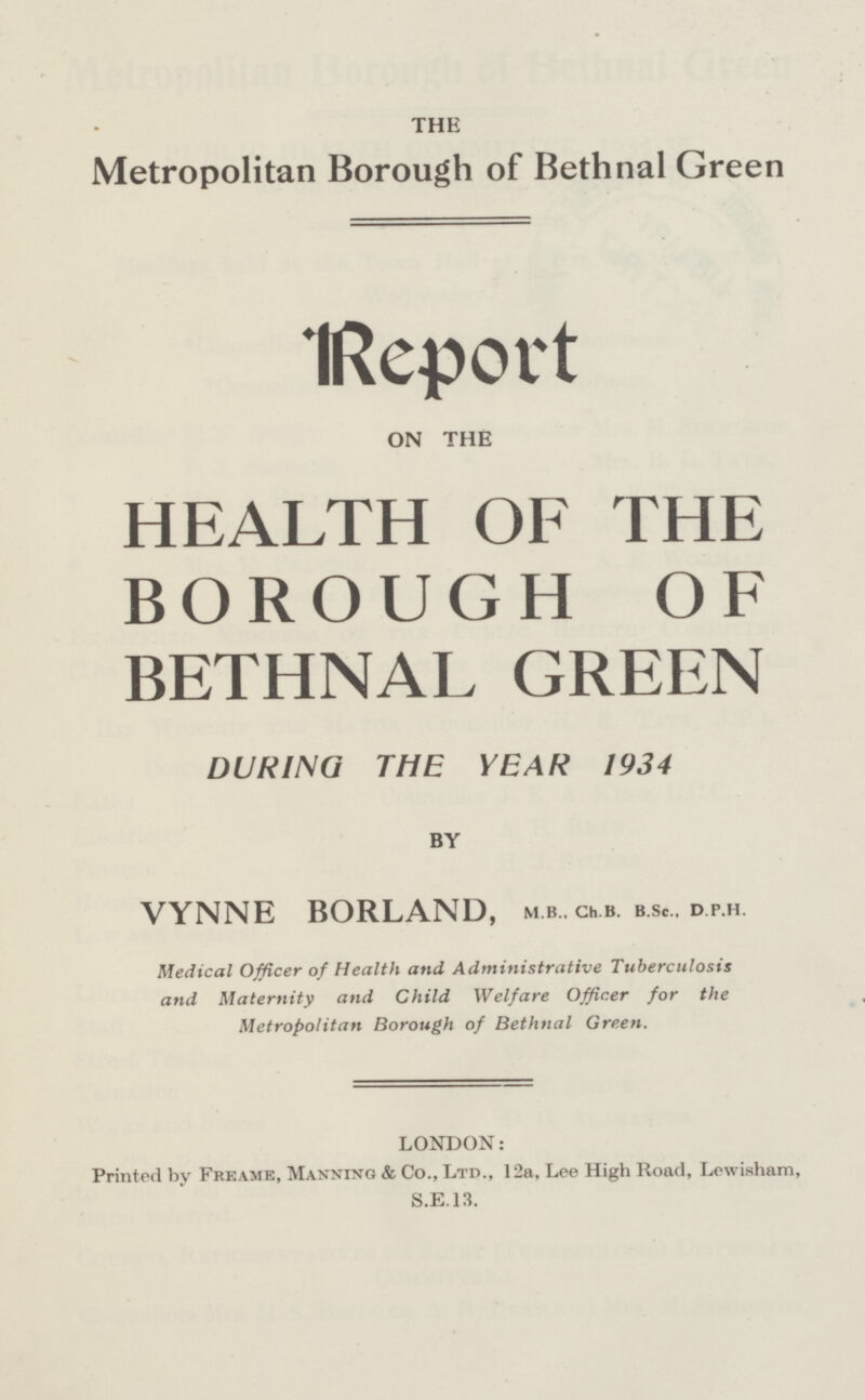THE Metropolitan Borough of Bethnal Green Report on the HEALTH OF THE BOROUGH OF BETHNAL GREEN DURING THE YEAR 1934 BY VYNNE BORLAND, m.b.. ch.b. b.sc.. d.p.h. Medical Officer of Health and Administrative Tuberculosis and Maternity and Child Welfare Officer for the Metropolitan Borough of Bethnal Green. LONDON: Printed by Freame, Manning & Co., Ltd., 12a, Lee High Road, Lewisham, S.E.13.