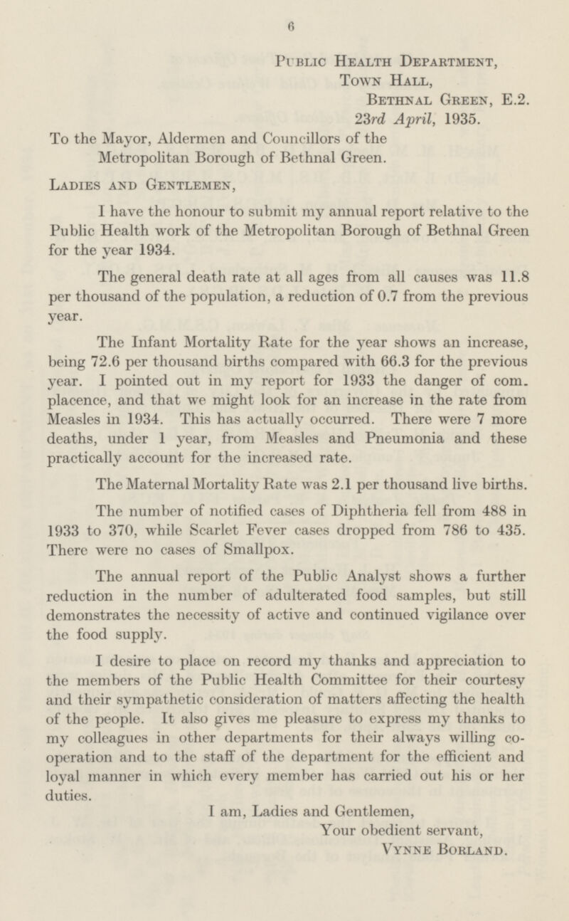 6 Public Health Department, Town Hall, Bethnal Green, E.2. 23rd April, 1935. To the Mayor, Aldermen and Councillors of the Metropolitan Borough of Bethnal Green. Ladies and Gentlemen, I have the honour to submit my annual report relative to the Public Health work of the Metropolitan Borough of Bethnal Green for the year 1934. The general death rate at all ages from all causes was 11.8 per thousand of the population, a reduction of 0.7 from the previous year. The Infant Mortality Rate for the year shows an increase, being 72.6 per thousand births compared with 66.3 for the previous year. I pointed out in my report for 1933 the danger of com. placence, and that we might look for an increase in the rate from Measles in 1934. This has actually occurred. There were 7 more deaths, under 1 year, from Measles and Pneumonia and these practically account for the increased rate. The Maternal Mortality Rate was 2.1 per thousand live births. The number of notified cases of Diphtheria fell from 488 in 1933 to 370, while Scarlet Fever cases dropped from 786 to 435. There were no cases of Smallpox. The annual report of the Public Analyst shows a further reduction in the number of adulterated food samples, but still demonstrates the necessity of active and continued vigilance over the food supply. I desire to place on record my thanks and appreciation to the members of the Public Health Committee for their courtesy and their sympathetic consideration of matters affecting the health of the people. It also gives me pleasure to express my thanks to my colleagues in other departments for their always willing co operation and to the staff of the department for the efficient and loyal manner in which every member has carried out his or her duties. I am, Ladies and Gentlemen, Your obedient servant, Vynne Borland.