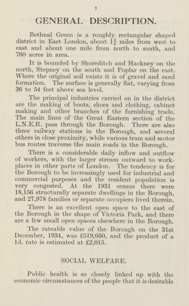 7 GENERAL DESCRIPTION. Bethnal Green is a roughly rectangular shaped district in East London, about 1¾ miles from west to east and about one mile from north to south, and 760 acres in area. It is bounded by Shoreditch and Hackney on the north, Stepney on the south and Poplar on the east. Where the original soil exists it is of gravel and sand formation. The surface is generally flat, varying from 36 to 54 feet above sea level. The principal industries carried on in the district are the making of boots, shoes and clothing, cabinet making and other branches of the furnishing trade. The main lines of the Great Eastern section of the L.N.E.R. pass through the Borough. There are also three railway stations in the Borough, and several others in close proximity, while various tram and motor bus routes traverse the main roads in the Borough. There is a considerable daily inflow and outflow of workers, with the larger stream outward to work places in other parts of London. The tendency is for the Borough to be increasingly used for industrial and commercial purposes and the resident population is very congested. At the 1931 census there were 18,156 structurally separate dwellings in the Borough, and 27,978 families or separate occupiers lived therein. There is an excellent open space to the east of the Borough in the shape of Victoria Park, and there are a few small open spaces elsewhere in the Borough. The rateable value of the Borough on the 31st December, 1934, was £519,660, and the product of a 1d. rate is estimated at £2,015. SOCIAL WELFARE. Public health is so closely linked up with the economic circumstances of the people that it is desirable