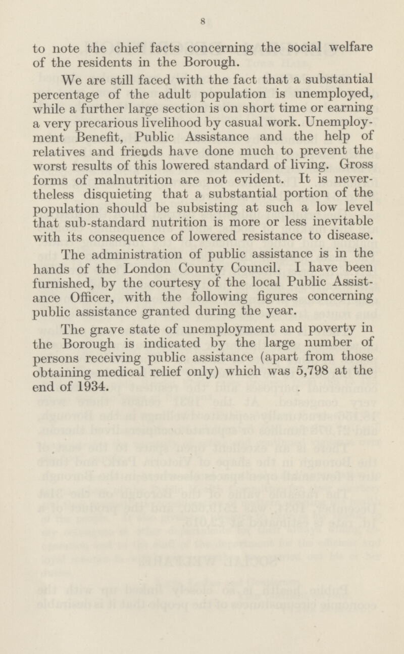 8 to note the chief facts concerning the social welfare of the residents in the Borough. We are still faced with the fact that a substantial percentage of the adult population is unemployed, while a further large section is on short time or earning a very precarious livelihood by casual work. Unemploy ment Benefit, Public Assistance and the help of relatives and friends have done much to prevent the worst results of this lowered standard of living. Gross forms of malnutrition are not evident. It is never theless disquieting that a substantial portion of the population should be subsisting at such a low level that sub-standard nutrition is more or less inevitable with its consequence of lowered resistance to disease. The administration of public assistance is in the hands of the London County Council. I have been furnished, by the courtesy of the local Public Assist ance Officer, with the following figures concerning public assistance granted during the year. The grave state of unemployment and poverty in the Borough is indicated by the large number of persons receiving public assistance (apart from those obtaining medical relief only) which was 5,798 at the end of 1934.