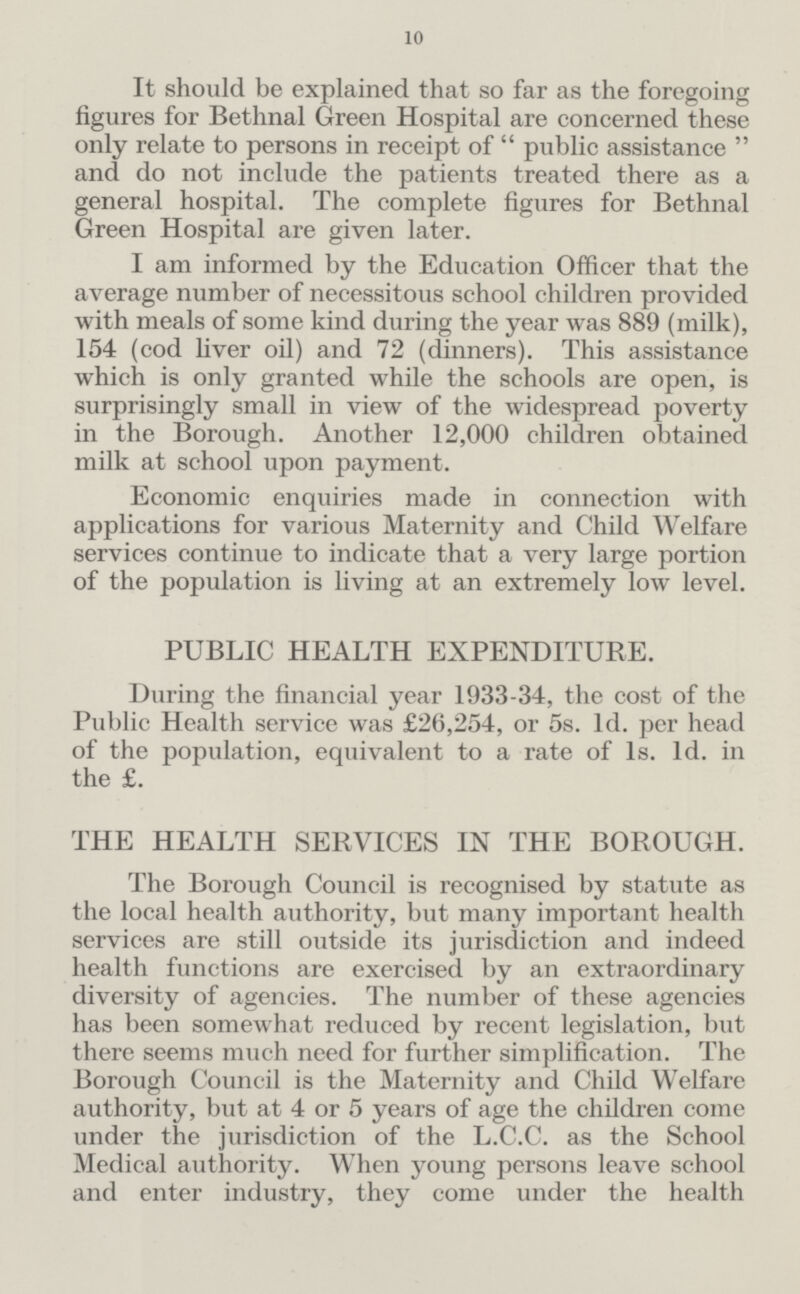 10 It should be explained that so far as the foregoing figures for Bethnal Green Hospital are concerned these only relate to persons in receipt of  public assistance  and do not include the patients treated there as a general hospital. The complete figures for Bethnal Green Hospital are given later. I am informed by the Education Officer that the average number of necessitous school children provided with meals of some kind during the year was 889 (milk), 154 (cod liver oil) and 72 (dinners). This assistance which is only granted while the schools are open, is surprisingly small in view of the widespread poverty in the Borough. Another 12,000 children obtained milk at school upon payment. Economic enquiries made in connection with applications for various Maternity and Child Welfare services continue to indicate that a very large portion of the population is living at an extremely low level. PUBLIC HEALTH EXPENDITURE. During the financial year 1933-34, the cost of the Public Health service was £26,254, or 5s. 1d. per head of the population, equivalent to a rate of 1s. 1d. in the £. THE HEALTH SERVICES IN THE BOROUGH. The Borough Council is recognised by statute as the local health authority, but many important health services are still outside its jurisdiction and indeed health functions are exercised by an extraordinary diversity of agencies. The number of these agencies has been somewhat reduced by recent legislation, but there seems much need for further simplification. The Borough Council is the Maternity and Child Welfare authority, but at 4 or 5 years of age the children come under the jurisdiction of the L.C.C. as the School Medical authority. When young persons leave school and enter industry, they come under the health