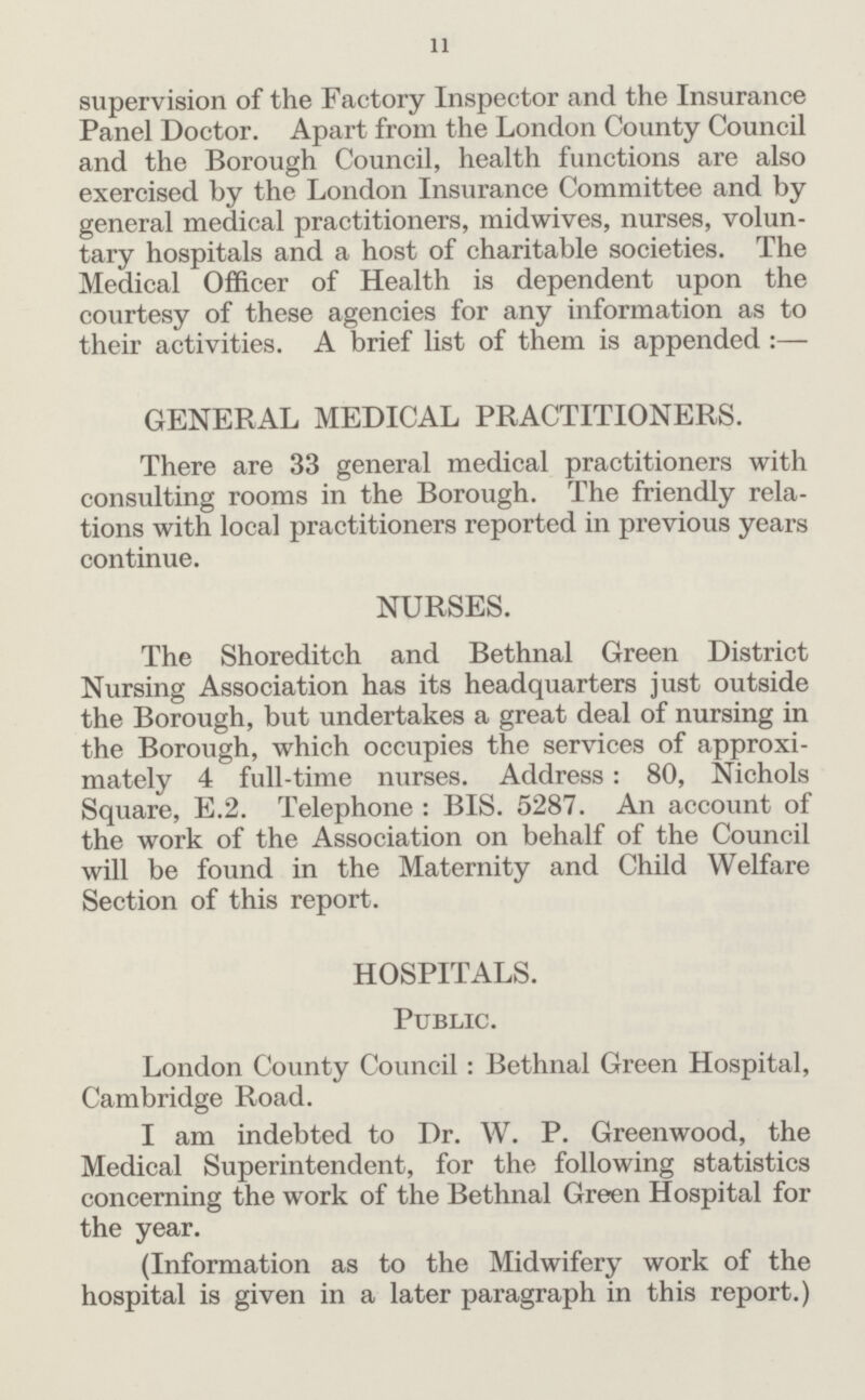 11 supervision of the Factory Inspector and the Insurance Panel Doctor. Apart from the London County Council and the Borough Council, health functions are also exercised by the London Insurance Committee and by general medical practitioners, midwives, nurses, volun tary hospitals and a host of charitable societies. The Medical Officer of Health is dependent upon the courtesy of these agencies for any information as to their activities. A brief list of them is appended :— GENERAL MEDICAL PRACTITIONERS. There are 33 general medical practitioners with consulting rooms in the Borough. The friendly rela tions with local practitioners reported in previous years continue. NURSES. The Shoreditch and Bethnal Green District Nursing Association has its headquarters just outside the Borough, but undertakes a great deal of nursing in the Borough, which occupies the services of approxi mately 4 full-time nurses. Address: 80, Nichols Square, E.2. Telephone : BIS. 5287. An account of the work of the Association on behalf of the Council will be found in the Maternity and Child Welfare Section of this report. HOSPITALS. Public. London County Council : Bethnal Green Hospital, Cambridge Road. I am indebted to Dr. W. P. Greenwood, the Medical Superintendent, for the following statistics concerning the work of the Bethnal Green Hospital for the year. (Information as to the Midwifery work of the hospital is given in a later paragraph in this report.)