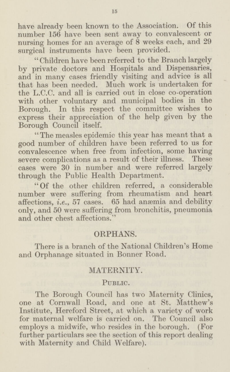15 have already been known to the Association. Of this number 156 have been sent away to convalescent or nursing homes for an average of 8 weeks each, and 29 surgical instruments have been provided. Children have been referred to the Branch largely by private doctors and Hospitals and Dispensaries, and in many cases friendly visiting and advice is all that has been needed. Much work is undertaken for the L.C.C. and all is carried out in close co-operation with other voluntary and municipal bodies in the Borough. In this respect the committee wishes to express their appreciation of the help given by the Borough Council itself. The measles epidemic this year has meant that a good number of children have been referred to us for convalescence when free from infection, some having severe complications as a result of their illness. These cases were 30 in number and were referred largely through the Public Health Department. Of the other children referred, a considerable number were suffering from rheumatism and heart affections, i.e., 57 cases. 65 had anaemia and debility only, and 50 were suffering from bronchitis, pneumonia and other chest affections. ORPHANS. There is a branch of the National Children's Home and Orphanage situated in Bonner Road. MATERNITY. Public. The Borough Council has two Maternity Clinics, one at Cornwall Road, and one at St. Matthew's Institute, Hereford Street, at which a variety of work for maternal welfare is carried on. The Council also employs a midwife, who resides in the borough. (For further particulars see the section of this report dealing with Maternity and Child Welfare).
