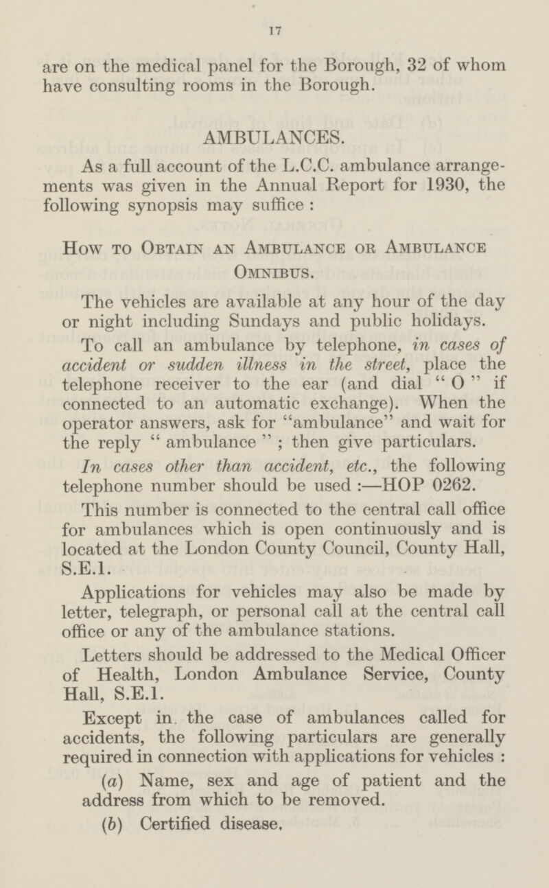 17 are on the medical panel for the Borough, 32 of whom have consulting rooms in the Borough. AMBULANCES. As a full account of the L.C.C. ambulance arrange ments was given in the Annual Report for 1930, the following synopsis may suffice : How to Obtain an Ambulance or Ambulance Omnibus. The vehicles are available at any hour of the day or night including Sundays and public holidays. To call an ambulance by telephone, in cases of accident or sudden illness in the street, place the telephone receiver to the ear (and dial O if connected to an automatic exchange). When the operator answers, ask for ambulance and wait for the reply ambulance ; then give particulars. In cases other than accident, etc., the following telephone number should be used:— HOP 0262. This number is connected to the central call office for ambulances which is open continuously and is located at the London County Council, County Hall, S.E.I. Applications for vehicles may also be made by letter, telegraph, or personal call at the central call office or any of the ambulance stations. Letters should be addressed to the Medical Officer of Health, London Ambulance Service, County Hall, S.E.I. Except in the case of ambulances called for accidents, the following particulars are generally required in connection with applications for vehicles : (a) Name, sex and age of patient and the address from which to be removed. (b) Certified disease.