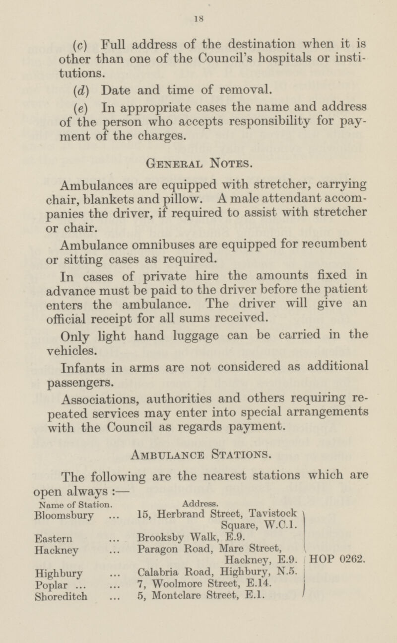 18 (c) Full address of the destination when it is other than one of the Council's hospitals or insti tutions. (d) Date and time of removal. (e) In appropriate cases the name and address of the person who accepts responsibility for pay ment of the charges. General Notes. Ambulances are equipped with stretcher, carrying chair, blankets and pillow. A male attendant accom panies the driver, if required to assist with stretcher or chair. Ambulance omnibuses are equipped for recumbent or sitting cases as required. In cases of private hire the amounts fixed in advance must be paid to the driver before the patient enters the ambulance. The driver will give an official receipt for all sums received. Only light hand luggage can be carried in the vehicles. Infants in arms are not considered as additional passengers. Associations, authorities and others requiring re peated services may enter into special arrangements with the Council as regards payment. Ambulance Stations. The following are the nearest stations which are open always :— Name of Station. Address. Bloomsbury 15, Herbrand Street, Tavistock Square, W.C.I. Eastern Brooksby Walk, E.9. Hackney Paragon Road, Mare Street, Hackney, E.9. HOP 0262. Highbury Calabria Road, Highbury, N.5. Poplar 7, Woolmore Street, E.14. Shoreditch 5, Montclare Street, E.l.