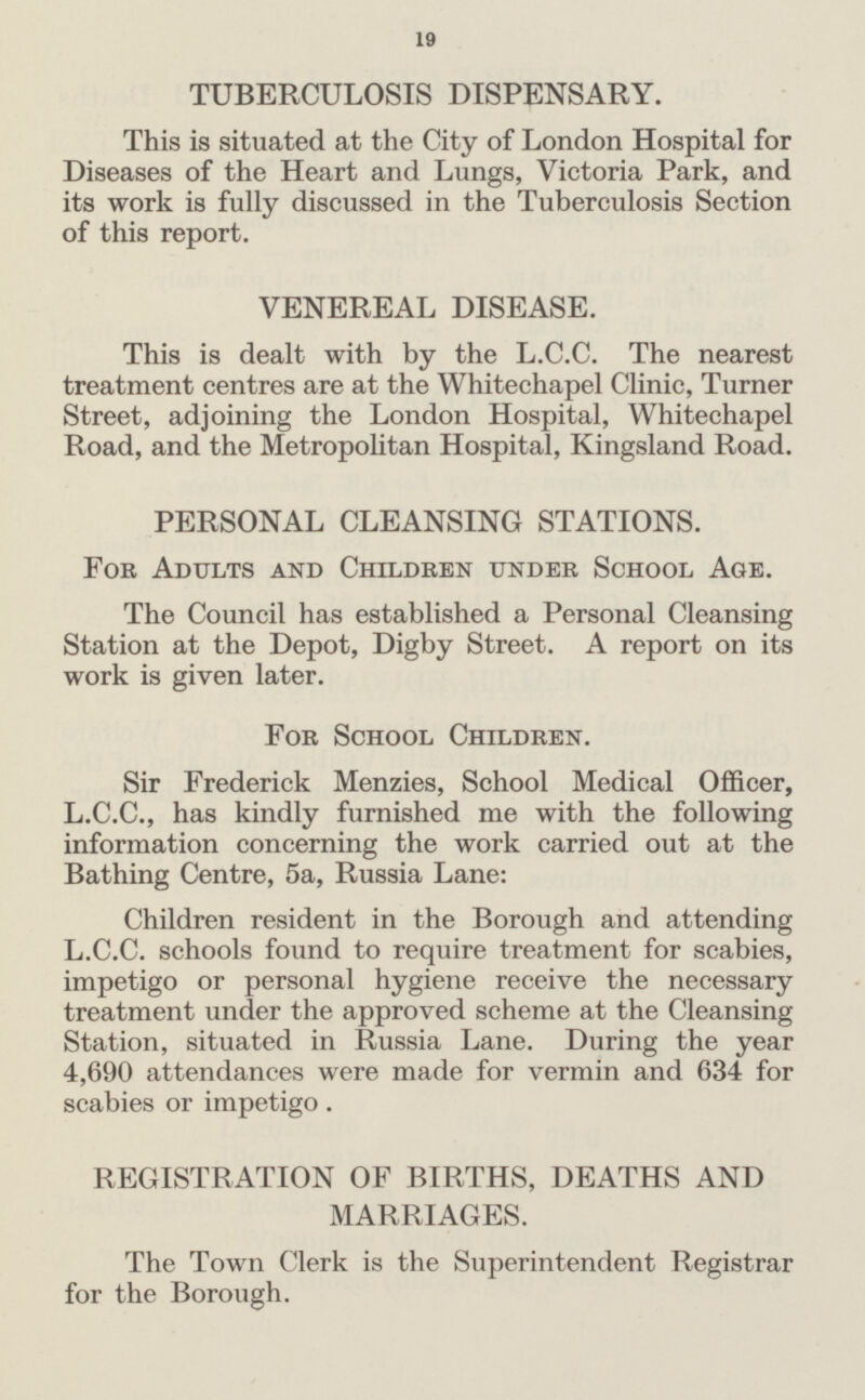 19 TUBERCULOSIS DISPENSARY. This is situated at the City of London Hospital for Diseases of the Heart and Lungs, Victoria Park, and its work is fully discussed in the Tuberculosis Section of this report. VENEREAL DISEASE. This is dealt with by the L.C.C. The nearest treatment centres are at the Whitechapel Clinic, Turner Street, adjoining the London Hospital, Whitechapel Road, and the Metropolitan Hospital, Kingsland Road. PERSONAL CLEANSING STATIONS. For Adults and Children under School Age. The Council has established a Personal Cleansing Station at the Depot, Digby Street. A report on its work is given later. For School Children. Sir Frederick Menzies, School Medical Officer, L.C.C., has kindly furnished me with the following information concerning the work carried out at the Bathing Centre, 5a, Russia Lane: Children resident in the Borough and attending L.C.C. schools found to require treatment for scabies, impetigo or personal hygiene receive the necessary treatment under the approved scheme at the Cleansing Station, situated in Russia Lane. During the year 4,690 attendances were made for vermin and 634 for scabies or impetigo. REGISTRATION OF BIRTHS, DEATHS AND MARRIAGES. The Town Clerk is the Superintendent Registrar for the Borough.