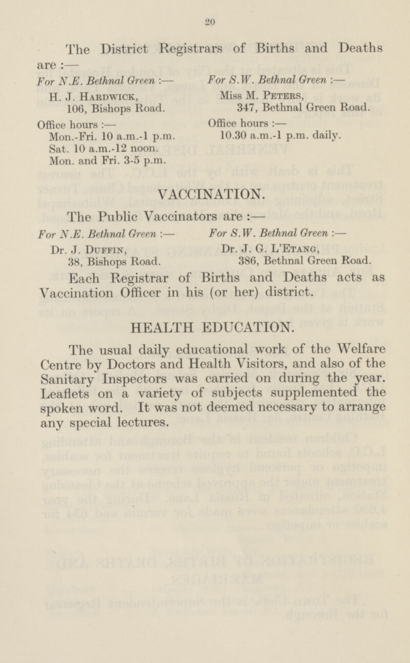 20 The District Registrars of Births and Deaths are :— For N.E. Bethnal Green :— For S. W. Bethnal Green :— H. J. Hardwick, Miss M. Peters, 106, Bishops Road. 347, Bethnal Green Road. Office hours :— Office hours :— Mon.-Fri. 10 a.m.-l p.m. 10.30 a.m.-l p.m. daily. Sat. 10 a.m.-12 noon. Mon. and Fri. 3-5 p.m. VACCINATION. The Public Vaccinators are :— For N.E. Bethnal Green :— For 8. W. Bethnal Green :— Dr. J. Duffin, Dr. J. G. L'Etang, 38, Bishops Road. 386, Bethnal Green Road. Each Registrar of Births and Deaths acts as Vaccination Officer in his (or her) district. HEALTH EDUCATION. The usual daily educational work of the Welfare Centre by Doctors and Health Visitors, and also of the Sanitary Inspectors was carried on during the year. Leaflets on a variety of subjects supplemented the spoken word. It was not deemed necessary to arrange any special lectures.
