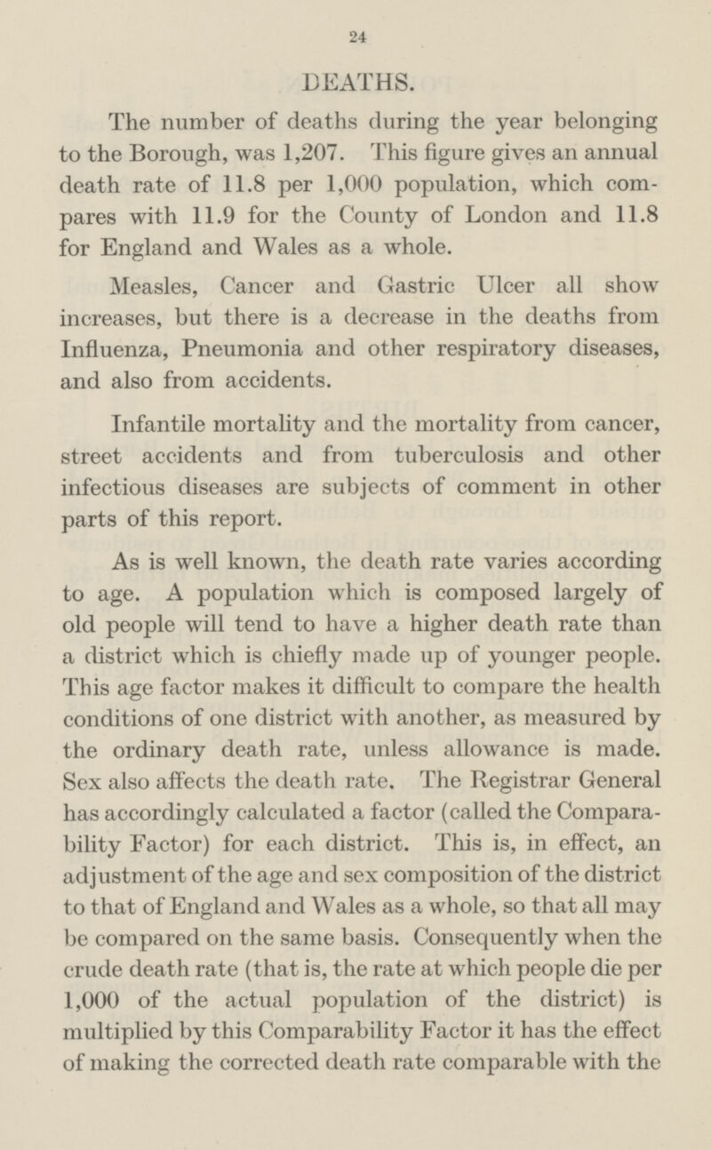 24 DEATHS. The number of deaths during the year belonging to the Borough, was 1,207. This figure gives an annual death rate of 11.8 per 1,000 population, which com pares with 11.9 for the County of London and 11.8 for England and Wales as a whole. Measles, Cancer and Gastric Ulcer all show increases, but there is a decrease in the deaths from Influenza, Pneumonia and other respiratory diseases, and also from accidents. Infantile mortality and the mortality from cancer, street accidents and from tuberculosis and other infectious diseases are subjects of comment in other parts of this report. As is well known, the death rate varies according to age. A population which is composed largely of old people will tend to have a higher death rate than a district which is chiefly made up of younger people. This age factor makes it difficult to compare the health conditions of one district with another, as measured by the ordinary death rate, unless allowance is made. Sex also affects the death rate. The Registrar General has accordingly calculated a factor (called the Compara bility Factor) for each district. This is, in effect, an adjustment of the age and sex composition of the district to that of England and Wales as a whole, so that all may be compared on the same basis. Consequently when the crude death rate (that is, the rate at which people die per 1,000 of the actual population of the district) is multiplied by this Comparability Factor it has the effect of making the corrected death rate comparable with the