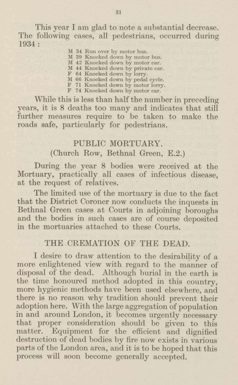 31 This year I am glad to note a substantial decrease. The following cases, all pedestrians, occurred during 1934 : M 34 Run over by motor bus. M 39 Knocked down by motor bus. M 42 Knocked down by motor car. M 44 Knocked down by private car. F 64 Knocked down by lorry. M 66 Knocked down by pedal cycle. F 71 Knocked down by motor lorry. F 74 Knocked down by motor car. While this is less than half the number in preceding years, it is 8 deaths too many and indicates that still further measures require to be taken to make the roads safe, particularly for pedestrians. PUBLIC MORTUARY. (Church Row, Bethnal Green, E.2.) During the year 8 bodies were received at the Mortuary, practically all cases of infectious disease, at the request of relatives. The limited use of the mortuary is due to the fact that the District Coroner now conducts the inquests in Bethnal Green cases at Courts in adjoining boroughs and the bodies in such cases are of course deposited in the mortuaries attached to these Courts. THE CREMATION OF THE DEAD. I desire to draw attention to the desirability of a more enlightened view with regard to the manner of disposal of the dead. Although burial in the earth is the time honoured method adopted in this country, more hygienic methods have been used elsewhere, and there is no reason why tradition should prevent their adoption here. With the large aggregation of population in and around London, it becomes urgently necessary that proper consideration should be given to this matter. Equipment for the efficient and dignified destruction of dead bodies by fire now exists in various parts of the London area, and it is to be hoped that this process will soon become generally accepted.