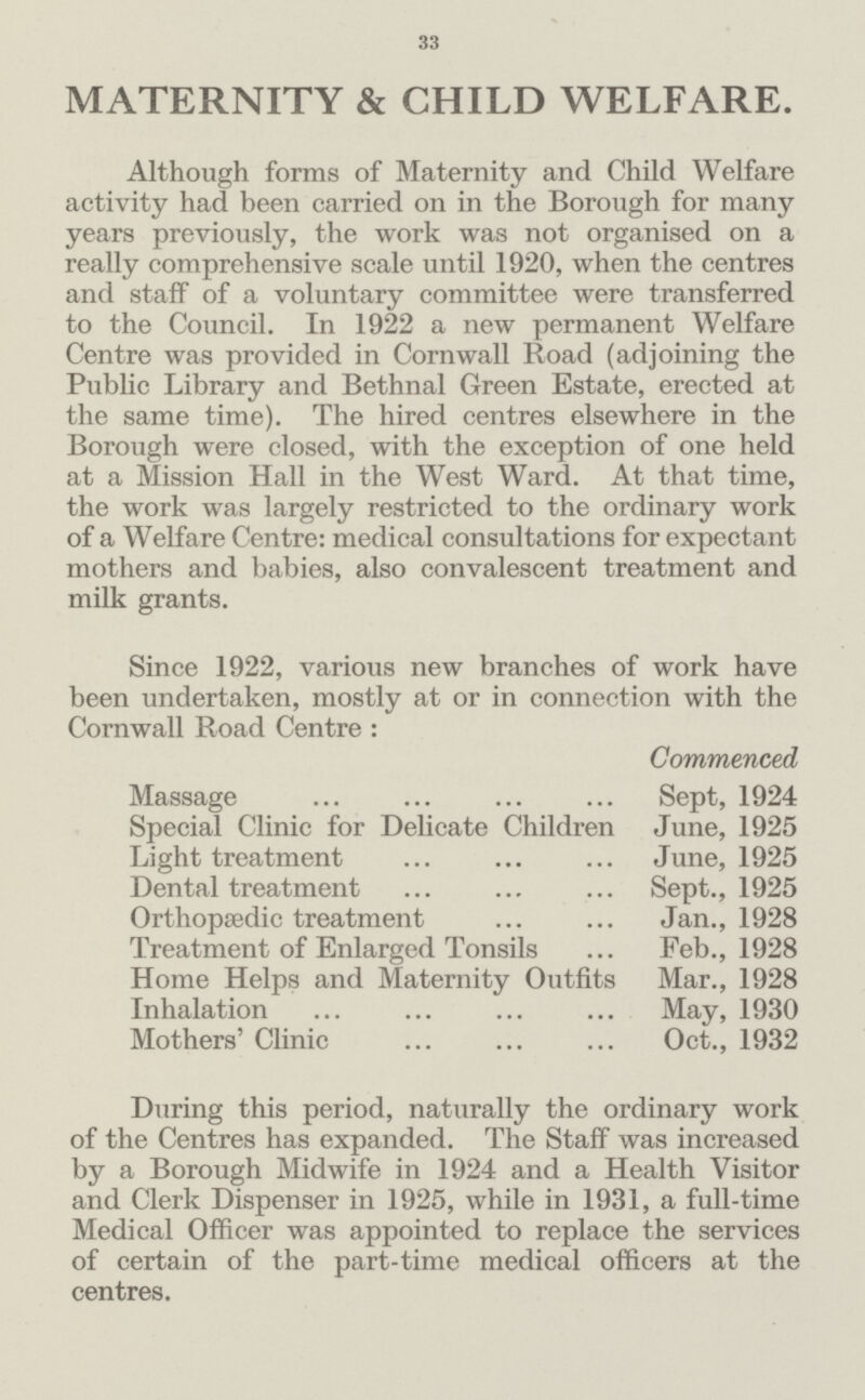 33 MATERNITY & CHILD WELFARE. Although forms of Maternity and Child Welfare activity had been carried on in the Borough for many years previously, the work was not organised on a really comprehensive scale until 1920, when the centres and staff of a voluntary committee were transferred to the Council. In 1922 a new permanent Welfare Centre was provided in Cornwall Road (adjoining the Public Library and Bethnal Green Estate, erected at the same time). The hired centres elsewhere in the Borough were closed, with the exception of one held at a Mission Hall in the West Ward. At that time, the work was largely restricted to the ordinary work of a Welfare Centre: medical consultations for expectant mothers and babies, also convalescent treatment and milk grants. Since 1922, various new branches of work have been undertaken, mostly at or in connection with the Cornwall Road Centre : Commenced Massage Sept, 1924 Special Clinic for Delicate Children June, 1925 Light treatment June, 1925 Dental treatment Sept., 1925 Orthopædic treatment Jan., 1928 Treatment of Enlarged Tonsils Feb., 1928 Home Helps and Maternity Outfits Mar., 1928 Inhalation May, 1930 Mothers' Clinic Oct., 1932 During this period, naturally the ordinary work of the Centres has expanded. The Staff was increased by a Borough Midwife in 1924 and a Health Visitor and Clerk Dispenser in 1925, while in 1931, a full-time Medical Officer was appointed to replace the services of certain of the part-time medical officers at the centres.